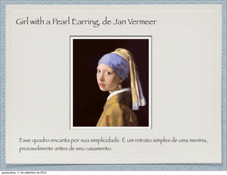 Girl with a Pearl Earring, de Jan Vermeer
Esse quadro encanta por sua simplicidade. É um retrato simples de uma menina,
provavelmente antes de seu casamento.
quarta-feira, 11 de setembro de 2013
 