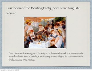Luncheon of the Boating Party, por Pierre Auguste
Renoir
Essa pintura retrata um grupo de amigos de Renoir relaxando em uma varanda,
ao redor do rio Sena. Com ela, Renoir conquistou a alegria da classe média do
final do século 19 na França.
quarta-feira, 11 de setembro de 2013
 