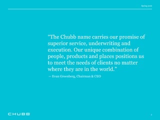 Spring 2016
2
“The Chubb name carries our promise of
superior service, underwriting and
execution. Our unique combination of
people, products and places positions us
to meet the needs of clients no matter
where they are in the world.”
— Evan Greenberg, Chairman & CEO
 