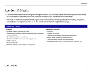 Accident & Health
Spring 2016
8
• Chubb works with distribution partner organizations worldwide to offer affordable personal accident
and supplemental health insurance products to employees, members and customers.
• Products include employee benefits, special insurance offered through affinity marketing programs,
associations and agents, as well as in the commercial market for group coverage.
Products and Partners
Products
• Personal accident (individual and group)
• Supplemental health and disability (hospital income, critical illness,
cancer, disability)
• Travel insurance (business and leisure)
• Student accident (international travel, study abroad)
• Global medical
• Employee benefits
• Payment protection (life, disability, unemployment)
Sponsoring partners
• Employers
• Financial institutions
• Colleges, universities and other learning institutions
• Affinity groups (associations, labor unions, etc.)
• Cruise lines, travel agencies and tour operators
• Industries (retailers, utilities, telecommunications companies, etc.)
 