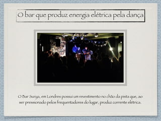 O Bar Surya, em Londres possui um revestimento no chão da pista que, ao
ser pressionado pelos frequentadores do lugar, produz corrente elétrica.
O bar que produz energia elétrica pela dança
 