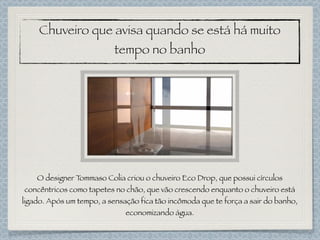 Chuveiro que avisa quando se está há muito
tempo no banho
O designer Tommaso Colia criou o chuveiro Eco Drop, que possui círculos
concêntricos como tapetes no chão, que vão crescendo enquanto o chuveiro está
ligado. Após um tempo, a sensação fica tão incômoda que te força a sair do banho,
economizando água.
 