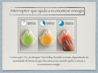 Interruptor que ajuda a economizar energia
O interruptor Tio, do designer Tom Holley, fica feliz ou triste, dependendo da
quantidade de horas em que a luz está acesa, visando ajudar crianças a
economizarem energia.
 