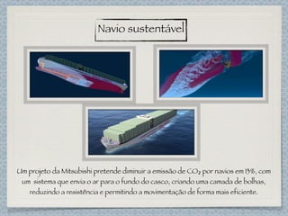 Navio sustentável
Um projeto da Mitsubishi pretende diminuir a emissão de CO₂ por navios em 13%, com
um sistema que envia o ar para o fundo do casco, criando uma camada de bolhas,
reduzindo a resistência e permitindo a movimentação de forma mais eficiente.
 