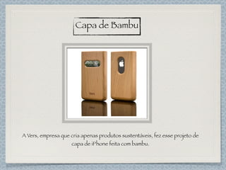 Capa de Bambu
A Vers, empresa que cria apenas produtos sustentáveis, fez esse projeto de
capa de iPhone feita com bambu.
 