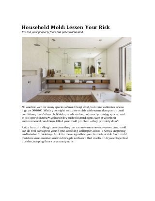 Household Mold: Lessen Your Risk
Protect your property from this potential hazard.
No one knows how many species of mold fungi exist, but some estimates are as
high as 300,000. While you might associate molds with warm, damp and humid
conditions, here’s the rub: Mold spreads and reproduces by making spores, and
those spores can survive harsh dry and cold conditions. Even if you think
environmental conditions killed your mold problem—they probably didn’t.
Aside from the allergic reactions they can cause—some severe—over time, mold
can do real damage to your home, attacking wallpaper, wood, drywall, carpeting
and interior furnishings. Look for these signs that your home is at risk from mold:
moisture condensation on windows, plasterboard that cracks or drywall tape that
buckles, warping floors or a musty odor.
 