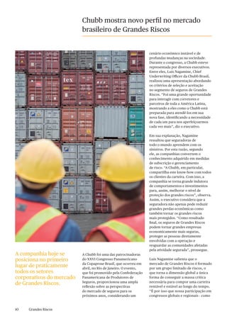 10 Grandes Riscos
Chubb mostra novo perfil no mercado
brasileiro de Grandes Riscos
A Chubb foi uma das patrocinadoras
do XXVI Congresso Panamericano
da Copaprose Brasil, que ocorreu em
abril, no Rio de Janeiro. O evento,
que foi promovido pela Confederação
Panamericana de Produtores de
Seguros, proporcionou uma ampla
reflexão sobre as perspectivas
do mercado de seguros para os
próximos anos, considerando um
cenário econômico instável e de
profundas mudanças na sociedade.
Durante o congresso, a Chubb esteve
representada por diversos executivos.
Entre eles, Luis Nagamine, Chief
Underwriting Officer da Chubb Brasil,
realizou uma apresentação abordando
os critérios de seleção e aceitação
no segmento de seguros de Grandes
Riscos. “Foi uma grande oportunidade
para interagir com corretores e
parceiros de toda a América Latina,
mostrando a eles como a Chubb está
preparada para atendê-los em sua
nova fase, identificando a necessidade
de cada um para nos aperfeiçoarmos
cada vez mais”, diz o executivo.
Em sua explanação, Nagamine
ressaltou que seguradoras de
todo o mundo aprendem com os
sinistros. Por esta razão, segundo
ele, as companhias convertem o
conhecimento adquirido em medidas
de subscrição e gerenciamento
de risco. “A Chubb, em particular,
compartilha este know-how com todos
os clientes da carteira. Com isso, a
companhia se torna grande indutora
de comportamentos e investimentos
para, assim, melhorar o nível de
proteção dos grandes riscos”, observa.
Assim, o executivo considera que a
seguradora não apenas pode reduzir
grandes perdas econômicas como
também tornar os grandes riscos
mais protegidos. “Como resultado
final, os seguros de Grandes Riscos
podem tornar grandes empresas
economicamente mais seguras,
proteger as pessoas diretamente
envolvidas com a operação e
resguardar as comunidades afetadas
pela atividade segurada”, prossegue.
Luis Nagamine salienta que o
mercado de Grandes Riscos é formado
por um grupo limitado de riscos, o
que torna a dimensão global a única
forma de conseguir a massa crítica
necessária para compor uma carteira
rentável e estável ao longo do tempo.
“É por isso que nossa participação em
congressos globais e regionais - como
A companhia hoje se
posiciona no primeiro
lugar de praticamente
todos os setores
corporativos do mercado
de Grandes Riscos.
 