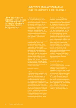 12 Seguro para Audiosivuais12
A Chubb participou como uma
das patrocinadoras da 6ª edição
do RioContentMarket, evento
internacional dedicado à produção
de conteúdo audiovisual, aberto
a toda a indústria de filmes, TV e
mídias digitais. A edição foi realizada
no último mês de março, no Rio
de Janeiro. Durante o evento, os
executivos da companhia estiveram
presentes para auxiliar o público
a entender como as produtoras
estão expostas a vários tipos de
imprevistos.
“São riscos que podem comprometer
o andamento da produção e
operação, além de causar danos
financeiros”, afirma Juliana Santos,
Responsável pela Carteira de
Entretenimento da Chubb. Durante
o encontro, a Chubb destacou o
seu pioneirismo em seguros para
audiovisuais no Brasil, pois há mais
de uma década a empresa alia a
ampla experiência internacional
da corporação ao conhecimento do
mercado local. No País, a companhia
oferece proteções para a produção
de filmes de longa e curta metragem,
além de comerciais, documentários,
seriados e videoclipes.
Referência no Brasil
A Chubb trouxe do exterior os
principais produtos de seguros para
audiovisuais que distribui no Brasil.
A empresa se tornou referência
no segmento porque oferece um
completo portfólio de soluções
sob medida para as mais diversas
situações de risco. A seguradora ainda
disponibiliza para este nicho uma
bem treinada equipe de especialistas
que identificam, com antecedência,
eventuais problemas que poderiam
provocar prejuízos para a produção.
“Nesse mesmo trabalho, os
profissionais também apresentam
as melhores soluções para eliminar
ou minimizar esses riscos”, diz a
executiva Juliana Santos.
As coberturas da Chubb para o
segmento abrangem um grande
número de eventos que podem causar
perdas em função de prolongamento
da filmagem, refilmagens ou mesmo
a frustração do compromisso de
veicular o audiovisual, contrariando
investimentos e contratos firmados.
Com relação à integridade física do
elenco, as proteções consideram
os mais variados incidentes que
poderiam significar desde pequenos
prejuízos até o abandono do projeto.
As coberturas também englobam
danos a equipamentos alugados, sets,
figurinos, objetos de cena e vários
outros itens. Já as coberturas de
Responsabilidade Civil contemplam
prejuízos a propriedades de terceiros,
além de danos físicos e morais
provocados a pessoas que não
participam diretamente da produção.
Neste último caso, a apólice
considera desde indivíduos que se
aproximam do local por curiosidade
até funcionários de empresas
subcontratadas.
Mercado de audiovisual
O mercado brasileiro para
audiovisuais tem recebido estímulos
importantes como a criação,
em 2006, do Fundo Setorial do
Audiovisual (FSA), por meio do qual
o governo federal passou a investir
diretamente na cadeia produtiva do
segmento. Depois disso, em 2011,
a Lei 12.485 obrigou os canais de
televisão por assinatura a colocar
pelo menos três horas e 30 minutos
de programação nacional. “Essas e
outras movimentações contribuíram
com o nicho de seguros para
audiovisuais, que são específicos
e demandam especialização do
corretor”, finaliza Juliana Santos.
Chubb é referência no
segmento porque oferece
um completo portfólio
de soluções sob medida
para as mais diversas
situações de risco
Seguro para produção audiovisual
exige conhecimento e especialização
 