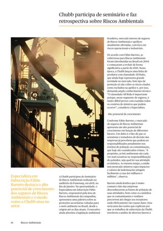 14 Riscos Ambientais
Chubb participa de seminário e faz
retrospectiva sobre Riscos Ambientais
A Chubb participou do Seminário
de Riscos Ambientais realizado no
auditório da Funenseg, em abril, no
Rio de Janeiro. Na oportunidade, o
Especialista em Subscrição Fábio
Barreto, responsável pela área de
Riscos Ambientais da companhia,
apresentou uma palestra sobre as
proteções securitárias voltadas para
o meio ambiente no Brasil, desde a
origem até os dias atuais. O executivo
ainda abordou a legislação ambiental
brasileira, mercado interno de seguros
de Riscos Ambientais e apólices
atualmente ofertadas, com foco em
riscos operacionais e industriais.
De acordo com Fábio Barreto, as
coberturas para Riscos Ambientais
foram introduzidas no Brasil em 2004
e começaram a evoluir de forma
significativa a partir de 2010. Nesta
época, a Chubb lançou uma linha de
produtos com clausulado All Risks,
que ainda hoje representa grande
novidade no mercado. Este tipo de
proteção só não cobre os riscos citados
como excluídos na apólice e, por isso,
demanda amplo conhecimento técnico.
“O clausulado All Risks é importante
porque, nesse segmento de seguros, é
muito difícil prever com exatidão todos
os cenários de sinistros que podem
ocorrer”, considera o Especialista.
Alto potencial de crescimento
Conforme Fábio Barreto, o mercado
de seguros de Riscos Ambientais
apresenta um alto potencial de
crescimento em função de diferentes
fatores. Um deles é o fato de que os
acionistas e tomadores de decisão das
empresas já percebem que podem ser
responsabilizados penalmente nos
eventos de poluição ou contaminação,
que hoje são considerados crimes. “A
propósito, as leis ambientais são cada
vez mais taxativas na responsabilização
do poluidor, seja qual for sua atividade
econômica. Ao mesmo tempo, a mídia
tem mostrado sinistros cujos impactos
e valores de indenizações atingem
facilmente a casa dos milhares e
milhões”, observa.
Barreto ainda lembra que é muito
comum o fato das empresas
desconhecerem as fontes de poluição de
suas atividades, bem como os caminhos
que os contaminantes e resíduos
percorrem até chegar aos receptores
onde efetivamente vão causar dano. Esta
seria uma das razões que explicam por
que os trabalhos de subscrição da Chubb
envolvem a análise de diversos fatores e
Especialista em
Subscrição Fábio
Barreto destaca o alto
potencial de crescimento
dos seguros de Riscos
Ambientais e o modo
como a Chubb atua no
setor.
 