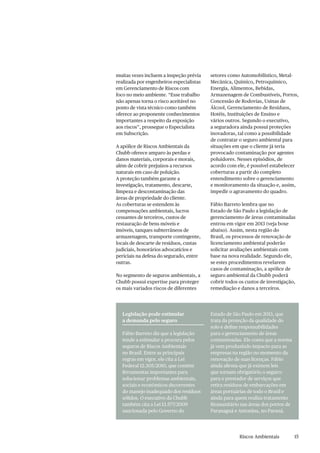 Riscos Ambientais
muitas vezes incluem a inspeção prévia
realizada por engenheiros especialistas
em Gerenciamento de Riscos com
foco no meio ambiente. “Esse trabalho
não apenas torna o risco aceitável no
ponto de vista técnico como também
oferece ao proponente conhecimentos
importantes a respeito da exposição
aos riscos”, prossegue o Especialista
em Subscrição.
A apólice de Riscos Ambientais da
Chubb oferece amparo às perdas e
danos materiais, corporais e morais,
além de cobrir prejuízos a recursos
naturais em caso de poluição.
A proteção também garante a
investigação, tratamento, descarte,
limpeza e descontaminação das
áreas de propriedade do cliente.
As coberturas se estendem às
compensações ambientais, lucros
cessantes de terceiros, custos de
restauração de bens móveis e
imóveis, tanques subterrâneos de
armazenagem, transporte contingente,
locais de descarte de resíduos, custas
judiciais, honorários advocatícios e
periciais na defesa do segurado, entre
outras.
No segmento de seguros ambientais, a
Chubb possui expertise para proteger
os mais variados riscos de diferentes
Legislação pode estimular
a demanda pelo seguro
Fábio Barreto diz que a legislação
tende a estimular a procura pelos
seguros de Riscos Ambientais
no Brasil. Entre as principais
regras em vigor, ele cita a Lei
Federal 12.305/2010, que contém
ferramentas importantes para
solucionar problemas ambientais,
sociais e econômicos decorrentes
do manejo inadequado dos resíduos
sólidos. O executivo da Chubb
também cita a Lei 13.577/2009
sancionada pelo Governo do
Estado de São Paulo em 2013, que
trata da proteção da qualidade do
solo e define responsabilidades
para o gerenciamento de áreas
contaminadas. Ele conta que a norma
já vem produzindo impacto para as
empresas na região no momento da
renovação de suas licenças. Fábio
ainda afirma que já existem leis
que tornam obrigatório o seguro:
para o prestador de serviços que
retira resíduos de embarcações em
áreas portuárias de todo o Brasil e
ainda para quem realiza tratamento
fitossanitário nas áreas dos portos de
Paranaguá e Antonina, no Paraná.
setores como Automobilístico, Metal-
Mecânica, Químico, Petroquímico,
Energia, Alimentos, Bebidas,
Armazenagem de Combustíveis, Portos,
Concessão de Rodovias, Usinas de
Álcool, Gerenciamento de Resíduos,
Hotéis, Instituições de Ensino e
vários outros. Segundo o executivo,
a seguradora ainda possui proteções
inovadoras, tal como a possibilidade
de contratar o seguro ambiental para
situações em que o cliente já teria
provocado contaminação por agentes
poluidores. Nesses episódios, de
acordo com ele, é possível estabelecer
coberturas a partir do completo
entendimento sobre o gerenciamento
e monitoramento da situação e, assim,
impedir o agravamento do quadro.
Fábio Barreto lembra que no
Estado de São Paulo a legislação de
gerenciamento de áreas contaminadas
entrou em vigor em 2013 (veja boxe
abaixo). Assim, nesta região do
Brasil, os processos de renovação de
licenciamento ambiental poderão
solicitar avaliações ambientais com
base na nova realidade. Segundo ele,
se estes procedimentos revelarem
casos de contaminação, a apólice de
seguro ambiental da Chubb poderá
cobrir todos os custos de investigação,
remediação e danos a terceiros.
15
 