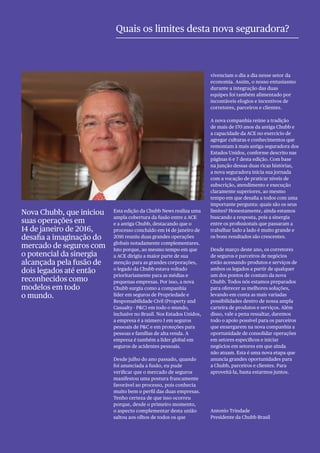 3Section
Esta edição da Chubb News realiza uma
ampla cobertura da fusão entre a ACE
e a antiga Chubb, destacando que o
processo concluído em 14 de janeiro de
2016 reuniu duas grandes operações
globais notadamente complementares.
Isto porque, ao mesmo tempo em que
a ACE dirigiu a maior parte de sua
atenção para as grandes corporações,
o legado da Chubb estava voltado
prioritariamente para as médias e
pequenas empresas. Por isso, a nova
Chubb surgiu como a companhia
líder em seguros de Propriedade e
Responsabilidade Civil (Property and
Casualty - P&C) em todo o mundo,
inclusive no Brasil. Nos Estados Unidos,
a empresa é a número 1 em seguros
pessoais de P&C e em proteções para
pessoas e famílias de alta renda. A
empresa é também a líder global em
seguros de acidentes pessoais.
Desde julho do ano passado, quando
foi anunciada a fusão, eu pude
verificar que o mercado de seguros
manifestou uma postura francamente
favorável ao processo, pois conhecia
muito bem o perfil das duas empresas.
Tenho certeza de que isso ocorreu
porque, desde o primeiro momento,
o aspecto complementar desta união
saltou aos olhos de todos os que
vivenciam o dia a dia nesse setor da
economia. Assim, o nosso entusiasmo
durante a integração das duas
equipes foi também alimentado por
incontáveis elogios e incentivos de
corretores, parceiros e clientes.
A nova companhia reúne a tradição
de mais de 170 anos da antiga Chubb e
a capacidade da ACE no exercício de
agregar culturas e conhecimentos que
remontam à mais antiga seguradora dos
Estados Unidos, conforme descrito nas
páginas 6 e 7 desta edição. Com base
na junção dessas duas ricas histórias,
a nova seguradora inicia sua jornada
com a vocação de praticar níveis de
subscrição, atendimento e execução
claramente superiores, ao mesmo
tempo em que desafia a todos com uma
importante pergunta: quais são os seus
limites? Honestamente, ainda estamos
buscando a resposta, pois a sinergia
entre os profissionais que passaram a
trabalhar lado a lado é muito grande e
os bons resultados são crescentes.
Desde março deste ano, os corretores
de seguros e parceiros de negócios
estão acessando produtos e serviços de
ambos os legados a partir de qualquer
um dos pontos de contato da nova
Chubb. Todos nós estamos preparados
para oferecer as melhores soluções,
levando em conta as mais variadas
possibilidades dentro de nossa ampla
carteira de produtos e serviços. Além
disso, vale a pena ressaltar, daremos
todo o apoio possível para os parceiros
que enxergarem na nova companhia a
oportunidade de consolidar operações
em setores específicos e iniciar
negócios em setores em que ainda
não atuam. Esta é uma nova etapa que
anuncia grandes oportunidades para
a Chubb, parceiros e clientes. Para
aproveitá-la, basta estarmos juntos.
Antonio Trindade
Presidente da Chubb Brasil
Quais os limites desta nova seguradora?
Nova Chubb, que iniciou
suas operações em
14 de janeiro de 2016,
desafia a imaginação do
mercado de seguros com
o potencial da sinergia
alcançada pela fusão de
dois legados até então
reconhecidos como
modelos em todo
o mundo.
 