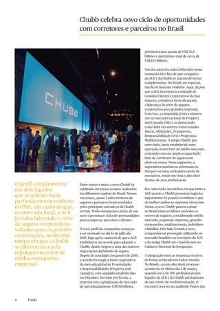 4 Fusão
Chubb celebra novo ciclo de oportunidades
com corretores e parceiros no Brasil
Entre março e maio, a nova Chubb foi
celebrada em vários eventos realizados
em diferentes capitais do Brasil. Nesses
encontros, quase 2 mil corretores de
seguros e parceiros foram recebidos
pelos principais executivos da Chubb
no País. Todos festejaram o início de um
novo e promissor ciclo de oportunidades
para a empresa, parceiros e clientes.
O novo perfil da companhia começou
a ser montado no dia 1o de julho de
2015, logo após o anúncio de que a ACE
estabeleceu um acordo para adquirir a
Chubb, dando origem a uma das maiores
negociações da história do seguro.
Depois de concluído em janeiro de 2016,
o acordo fez surgir a maior seguradora
do mercado global de Propriedades
e Responsabilidades (Property and
Casualty), com unidades estabelecidas
em 54 países. Em base pró-forma, a
empresa tem capitalização de mercado
de aproximadamente US$ 54 bilhões,
prêmios brutos anuais de US$ 37,4
bilhões e patrimônio total de cerca de
US$ 154 bilhões.
Um dos aspectos mais celebrados nessa
transação foi o fato de que os legados
da ACE e da Chubb se uniram de forma
complementar. No Brasil, em especial,
isso ficou bastante evidente. Aqui, depois
que a ACE incorporou a unidade de
Grandes Clientes Corporativos da Itaú
Seguros, a empresa havia alcançado
a liderança do setor de seguros
corporativos para grandes empresas.
Com isso, a companhia já era a número
um no mercado nacional de Property
and Casualty (P&C), se destacando
como líder em setores como Grandes
Riscos, Afinidades, Transportes,
Responsabilidade Civil e Programas
Multinacionais. A antiga Chubb, por
outro lado, havia estabelecido uma
operação muito forte no médio mercado,
contando com um amplo e capacitado
time de corretores de seguros em
diversos ramos. Neste segmento, a
seguradora também se sobressaía no
País por ser uma verdadeira escola de
executivos, tendo em vista o alto nível
técnico de seus profissionais.
Por outro lado, nos nichos em que tanto a
ACE quanto a Chubb possuíam negócios
importantes foi possível combinar o que
de melhor ambas as empresas ofereciam.
Assim, a nova Chubb passou a atuar
no Brasil entre as líderes em todos os
setores de seguros, considerando médio
mercado, pequenas empresas, grandes
corporações, multinacionais, indivíduos
e famílias. Pelo lado formal, a nova
companhia vai prosseguir utilizando no
mercado brasileiro as inscrições da ACE
e da antiga Chubb até o final do ano no
Cadastro Nacional da Integração.
A integração entre as empresas ocorreu
de forma acelerada em todo o mundo.
No Brasil, o ponto alto deste processo
aconteceu no último dia 3 de março,
quando cerca de 700 profissionais dos
legados da ACE e da Chubb participaram
de um evento de confraternização. O
encontro ocorreu no auditório Teatro das
O perfil complementar
dos dois legados
que se uniram ficou
particularmente evidente
no País, em razão de que,
no mercado local, a ACE
já vinha liderando o setor
de seguros corporativos
voltados para as grandes
corporações, ao mesmo
tempo em que a Chubb
se diferenciava pela
reputação no setor de
médias e pequenas
empresas.
 