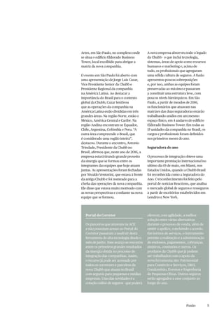 5Fusão
Artes, em São Paulo, no complexo onde
se situa o edifício Eldorado Business
Tower, local escolhido para abrigar a
matriz da nova companhia.
O evento em São Paulo foi aberto com
uma apresentação de Jorge Luis Cazar,
Vice Presidente Senior da Chubb e
Presidente Regional da companhia
na América Latina. Ao destacar a
importância do Brasil para o contexto
global da Chubb, Cazar lembrou
que as operações da companhia na
América Latina estão divididas em três
grandes áreas. Na região Norte, estão o
México, América Central e Caribe. Na
região Andina encontram-se Equador,
Chile, Argentina, Colômbia e Peru. “A
outra área compreende o Brasil, que
é considerado uma região inteira”,
destacou. Durante o encontro, Antonio
Trindade, Presidente da Chubb no
Brasil, afirmou que, neste ano de 2016, a
empresa estará tirando grande proveito
da sinergia que se formou entre os
integrantes das equipes que hoje atuam
juntas. As apresentações foram fechadas
por Nivaldo Venturini, que estava à frente
da antiga Chubb e foi nomeado para a
chefia das operações da nova companhia.
Ele disse que estava muito motivado com
as novas perspectivas e confiante na nova
equipe que se formou.
Portal do Corretor
Os parceiros que atuavam na ACE
e não possuíam acesso ao Portal do
Corretor passaram a usufruir desta
ferramenta de alta tecnologia desde o
mês de junho. Esse avanço se encontra
entre os primeiros grandes resultados
da sinergia obtida no processo de
integração das companhias. Assim,
o recurso já pode ser acessado por
todos os corretores e parceiros da
nova Chubb que atuam no Brasil
com seguros para pequenas e médias
empresas. Uma das novidades é a
cotação online de seguros - que poderá
oferecer, com agilidade, a melhor
solução entre várias alternativas
durante o processo de venda, além de
emitir a apólice, concluindo o acordo.
Em termos de serviços, o instrumento
permite a realização e a administração
de endossos, pagamentos, cobranças,
sinistros, comissões e outros. Os
produtos da Chubb que já podem
ser trabalhados com o apoio da
nova ferramenta são: Patrimonial
para Comércio e Serviços, D&O,
Condomínio, Eventos e Engenharia
de Pequenas Obras. Outros seguros
serão agregados a esse conjunto ao
longo do ano.
A nova empresa absorveu todo o legado
da Chubb - o que inclui tecnologia,
sistemas, áreas de apoio como recursos
humanos e marketing e, acima de
tudo, os profissionais que agregaram
uma sólida cultura de seguros. A fusão
apresentou poucas sobreposições
e, por isso, ambas as equipes foram
preservadas ao máximo e passaram
a constituir uma estrutura leve, com
poucos níveis hierárquicos. Em São
Paulo, a partir de meados de 2016,
os funcionários que atuavam nas
matrizes das duas seguradoras estarão
trabalhando unidos em um mesmo
espaço físico, em 4 andares do edifício
Eldorado Business Tower. Em todas as
15 unidades da companhia no Brasil, os
cargos e profissionais foram definidos
nos primeiros meses do ano.
Seguradora do ano
O processo de integração obteve uma
importante premiação internacional no
ultimo dia 19 de maio, em Miami, nos
Estados Unidos, quando a Chubb Brasil
foi reconhecida como a Seguradora do
Ano. O reconhecimento foi feito pelo
portal de notícias Reactions, que analisa
o mercado global de seguros e resseguros
a partir de escritórios estabelecidos em
Londres e New York.
 