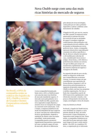 6 História
Nova Chubb surge com uma das mais
ricas histórias do mercado de seguros
A nova companhia formada pela
fusão entre a ACE e a Chubb já nasce
com uma das mais ricas histórias
do mercado mundial de seguros. O
mercado ouviu pela primeira vez a
marca Chubb em 1882, quando uma
nova seguradora surgiu disposta a
assumir riscos no transporte de cargas
na costa leste norte-americana. Com
o tempo, a empresa estabeleceu um
modo inconfundível de fazer negócios
ao atuar com base em conhecimentos
técnicos aprofundados, elegendo a
satisfação do cliente como sua maior
prioridade. Assim posicionada,
a companhia passou a promover
regularmente lançamentos expressivos
tal como o primeiro seguro de auto
do mercado, além de se diferenciar
pela adoção de novas tecnologias,
começando por ter sido a primeira
seguradora a adotar o telefone como
instrumento de trabalho.
O legado da ACE, por sua vez, nasceu
em 1985, quando 34 empresas norte-
americanas se uniram em torno
da convicção de que as atividades
de seguro e resseguro exigiriam
conhecimentos mais profundos com
a aproximação do novo milênio, a fim
de atender as demandas por novos
perfis de riscos. Assim, a companhia
optou por desenvolver especialização
constante em nichos específicos a
fim de oferecer soluções inovadoras
e sob medida para cada tipo de
caso, considerando riscos novos e
antigos. Desta forma, a ACE obteve a
preferência dos clientes nos setores
em que escolheu para atuar e se
transformou rapidamente em uma
das maiores empresas de seguros e
resseguros do mundo.
Na segunda década do novo século,
ambas as empresas verificaram
que compartilhavam as mesmas
crenças, ao mesmo tempo em que
consolidaram suas operações de
forma distinta. Enquanto a ACE se
desenvolveu prioritariamente no
segmento de grandes empresas, a
Chubb evoluiu com base nas pequenas
e médias organizações. Por isso, a
fusão das companhias a partir de
2015 transcorreu rapidamente e sem
obstáculos em todo o mundo, com
poucas sobreposições em termos de
cargos, tecnologias e áreas de atuação.
Uma rica história no Brasil
No Brasil, o legado da Chubb iniciou
suas atividades ao comprar a carta
patente datada de 1845, até então
pertencente à Argos Fluminense, a
seguradora mais antiga do País. Deste
modo, a companhia estabeleceu no
mercado local uma operação ainda
mais longeva do que a então matriz
global. Em 2015, ao completar 170
anos, a organização já se sobressaía
No Brasil, o DNA da
companhia reúne as
culturas dos legados da
ACE, Chubb e carteira
de Grandes Clientes
Corporativos oriunda
da Itaú.
 