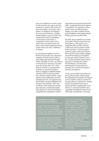 7
entre as 15 melhores em meio a mais
de 100 empresas de seguros do País,
conforme o anuário Valor 1000, do
Valor Econômico. De acordo com o
prêmio “As Melhores da Dinheiro”,
da revista Istoé Dinheiro, a Chubb
também figurava entre as TOP 5 nas
categorias Inovação & Qualidade
e Governança Corporativa. A
companhia recebeu ainda vários
importantes reconhecimentos no
setor, como Prêmio Segurador Brasil,
Troféu Gaivota de Ouro e Melhores
do Seguro.
Já o princípio do legado da ACE no
Brasil está associado com a Insurance
Company of North America (INA), a
mais antiga seguradora dos Estados
Unidos (fundada em 1792) - que liderou
o mercado norte-americano na maior
parte dos séculos XIX e XX. A INA
realizou em 1904 as suas primeiras
incursões no mercado brasileiro,
onde se estabeleceu definitivamente
a partir de 1959. No final do século
XX, a INA deu origem à CIGNA, cujos
negócios foram adquiridos em nível
mundial pela ACE, nos segmentos de
Propriedade e Responsabilidade Civil
(Property and Casualty - P&C). Daí
em diante a ACE construiu no Brasil
uma operação considerada modelo.
Após apenas três anos de atividades, a
companhia foi considerada a melhor
Experiência em adquirir e
incorporar novas culturas
Quando fez a oferta pela antiga
Chubb, a ACE já reunia grande
experiência na arte de adquirir e se
integrar com negócios consolidados
em diferentes mercados do mundo.
Na América Latina, por exemplo,
as maiores compras da ACE foram
feitas entre 2012 e 2014. Na época,
a empresa assumiu no México os
negócios da ABA Seguros e Fianzas
Monterrey, respectivamente
a sexta em propriedades e
responsabilidades e a segunda
maior em Garantia no mercado
local de seguros. Em seguida, foi
feita a compra da maior carteira
de Grandes Riscos do mercado
brasileiro, em transação com a
Itaú. Nesses e outros episódios, a
ACE soube manter o know-how e o
vigor das organizações absorvidas.
Esta cultura, disseminada
globalmente dentro da companhia,
favoreceu enormemente o recente
processo de fusão que fez nascer a
nova Chubb.
seguradora do mercado nacional pela
ANSP - Academia Nacional de Seguros
e Previdência. Na sequência, obteve
muitos outros reconhecimentos e
chegou a ser eleita a melhor do País
pela prestigiada revista inglesa World
Finance nos anos de 2011 e 2012.
Em 2014, após a aquisição da carteira
de Grandes Clientes Corporativos da
Itaú Seguros, a ACE passou a ser a
seguradora líder em P&C no Brasil,
o maior mercado da América Latina.
Nesta transação, a ACE não apenas
assumiu a maior carteira de Grandes
Riscos do País como também agregou
um perfil de negócio já consagrado
no mercado nacional desde os anos
90. Um dos principais triunfos desta
operação é o formato do sistema
de Distribuição, que determina
relacionamentos mais estreitos e
pessoais com corretoras de seguro e
parceiros de negócios.
Assim, a nova Chubb no Brasil possui
em seu DNA grandes culturas muito
bem definidas provenientes dos legados
da ACE, Chubb e ainda da carteira de
Grandes Clientes Corporativos oriunda
da Itaú. São grandes forças que se
uniram de forma complementar para
oferecer ao mercado brasileiro uma
capacidade visivelmente superior em
subscrição, atendimento e execução.
História
 