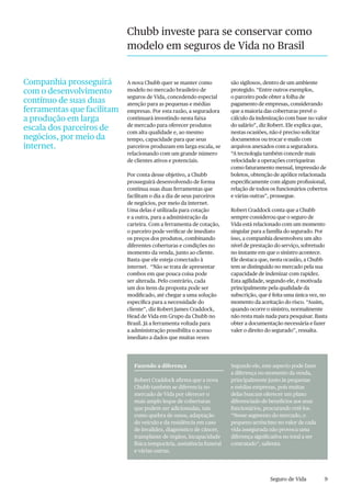 9Seguro de Vida
Chubb investe para se conservar como
modelo em seguros de Vida no Brasil
Companhia prosseguirá
com o desenvolvimento
contínuo de suas duas
ferramentas que facilitam
a produção em larga
escala dos parceiros de
negócios, por meio da
internet.
A nova Chubb quer se manter como
modelo no mercado brasileiro de
seguros de Vida, concedendo especial
atenção para as pequenas e médias
empresas. Por esta razão, a seguradora
continuará investindo nesta faixa
de mercado para oferecer produtos
com alta qualidade e, ao mesmo
tempo, capacidade para que seus
parceiros produzam em larga escala, se
relacionando com um grande número
de clientes ativos e potenciais.
Por conta desse objetivo, a Chubb
prosseguirá desenvolvendo de forma
contínua suas duas ferramentas que
facilitam o dia a dia de seus parceiros
de negócios, por meio da internet.
Uma delas é utilizada para cotação
e a outra, para a administração da
carteira. Com a ferramenta de cotação,
o parceiro pode verificar de imediato
os preços dos produtos, combinando
diferentes coberturas e condições no
momento da venda, junto ao cliente.
Basta que ele esteja conectado à
internet. “Não se trata de apresentar
combos em que pouca coisa pode
ser alterada. Pelo contrário, cada
um dos itens da proposta pode ser
modificado, até chegar a uma solução
específica para a necessidade do
cliente”, diz Robert James Craddock,
Head de Vida em Grupo da Chubb no
Brasil. Já a ferramenta voltada para
a administração possibilita o acesso
imediato a dados que muitas vezes
são sigilosos, dentro de um ambiente
protegido. “Entre outros exemplos,
o parceiro pode obter a folha de
pagamento de empresas, considerando
que a maioria das coberturas prevê o
cálculo da indenização com base no valor
do salário”, diz Robert. Ele explica que,
nestas ocasiões, não é preciso solicitar
documentos ou trocar e-mails com
arquivos anexados com a seguradora.
“A tecnologia também concede mais
velocidade a operações corriqueiras
como faturamento mensal, impressão de
boletos, obtenção de apólice relacionada
especificamente com algum profissional,
relação de todos os funcionários cobertos
e várias outras”, prossegue.
Robert Craddock conta que a Chubb
sempre considerou que o seguro de
Vida está relacionado com um momento
singular para a família do segurado. Por
isso, a companhia desenvolveu um alto
nível de prestação do serviço, sobretudo
no instante em que o sinistro acontece.
Ele destaca que, nesta ocasião, a Chubb
tem se distinguido no mercado pela sua
capacidade de indenizar com rapidez.
Esta agilidade, segundo ele, é motivada
principalmente pela qualidade da
subscrição, que é feita uma única vez, no
momento da aceitação do risco. “Assim,
quando ocorre o sinistro, normalmente
não resta mais nada para pesquisar. Basta
obter a documentação necessária e fazer
valer o direito do segurado”, ressalta.
Fazendo a diferença
Robert Craddock afirma que a nova
Chubb também se diferencia no
mercado de Vida por oferecer o
mais amplo leque de coberturas
que podem ser adicionadas, tais
como quebra de ossos, adaptação
do veículo e da residência em caso
de invalidez, diagnóstico de câncer,
transplante de órgãos, incapacidade
física temporária, assistência funeral
e várias outras.
Segundo ele, este aspecto pode fazer
a diferença no momento da venda,
principalmente junto às pequenas
e médias empresas, pois muitas
delas buscam oferecer um plano
diferenciado de benefícios aos seus
funcionários, procurando retê-los.
“Nesse segmento do mercado, o
pequeno acréscimo no valor de cada
vida assegurada não provoca uma
diferença significativa no total a ser
contratado”, salienta.
 