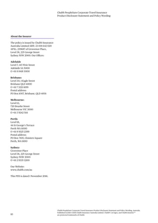 Chubb PeopleSure Corporate Travel Insurance
Product Disclosure Statement and Policy Wording
Chubb PeopleSure Corporate Travel Insurance Product Disclosure Statement and Policy Wording, Australia.
Published 11/2016 ©2016 Chubb Insurance Australia Limited. Chubb®, its logos, and Chubb.Insured.SM
are protected trademarks of Chubb.10
About the Insurer
The policy is issued by Chubb Insurance
Australia Limited ABN: 23 001 642 020
AFSL: 239687 of Grosvenor Place,
Level 38, 225 George Street
Sydney NSW 2000. Our Offices:
Adelaide
Level 7, 147 Pirie Street
Adelaide SA 5000
O +61 8 8418 3000
Brisbane:
Level 30, 1 Eagle Street
Brisbane QLD 4000
O +61 7 3221 1699
Postal address:
PO Box 1007, Brisbane, QLD 4001
Melbourne:
Level 12,
720 Bourke Street
Melbourne VIC 3000
O +61 3 9242 5111
Perth:
Level 18,
44 St George’s Terrace
Perth WA 6000
O +61 8 9325 2399
Postal address:
PO Box 7105, Cloisters Square
Perth, WA 6850
Sydney:
Grosvenor Place
Level 38, 225 George Street
Sydney NSW 2000
O +61 2 9335 3200
Our Website:
www.chubb.com/au
This PDS is dated 1 November 2016.
 