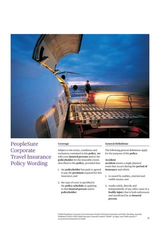 Chubb PeopleSure Corporate Travel Insurance Product Disclosure Statement and Policy Wording, Australia.
Published 11/2016 ©2016 Chubb Insurance Australia Limited. Chubb®, its logos, and Chubb.Insured.SM
are protected trademarks of Chubb. 11
PeopleSure
Corporate
Travel Insurance
Policy Wording
Coverage
Subject to the terms, conditions and
exclusions contained in this policy, we
will cover insured persons and/or the
policyholder for the insurable events
described in this policy, provided that:
1. the policyholder has paid or agreed
to pay the premium required for this
insurance; and
2. the type of cover is specified in
the policy schedule as applying
to that insured person and/or
policyholder.
General Definitions
The following general definitions apply
for the purpose of this policy:
Accident
accident means a single physical
event that occurs during the period of
insurance and which:
1. is caused by sudden, external and
visible means; and
2. results solely, directly and
independently of any other cause in a
bodily injury that is both unforeseen
and unsolicited by an insured
person.
 