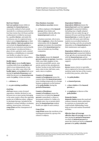 Chubb PeopleSure Corporate Travel Insurance
Product Disclosure Statement and Policy Wording
Chubb PeopleSure Corporate Travel Insurance Product Disclosure Statement and Policy Wording, Australia.
Published 11/2016 ©2016 Chubb Insurance Australia Limited. Chubb®, its logos, and Chubb.Insured.SM
are protected trademarks of Chubb.12
Bed Care Patient
bed care patient means whilst on
a journey the insured person is
necessarily confined to bed outside
Australia for a continuous period of not
less than twenty-four (24) hours and the
confinement is certified as necessary
by a qualified doctor, and under the
continuous care of a registered nurse
(who is not an insured person or their
close relative). Bed care patient does
not include the insured person as a
patient in any institution used primarily
as a nursing or convalescent home, a
place of rest, a geriatric ward, a mental
institution, a rehabilitation or extended
care facility or a place for care or
treatment of alcoholics or drug addicts.
Bodily Injury
bodily injury means bodily injury
resulting solely from an accident and
which occurs independently of any
illness or any other cause where the
bodily injury and accident both occur
during the period of insurance and
whilst the person is an insured person
under the policy. It does not mean:
1. a sickness; or
2. any pre-existing condition.
Civil War
civil war means a state of armed
opposition, whether declared or not,
between two or more parties belonging
to the same country where the opposing
parties are of different ethnic, religious
or ideological groups. Included in the
definition is armed rebellion, revolution,
sedition, insurrection, civil unrest,
coup d’état and the consequences of
martial law.
Close Business Associate
close business associate means:
1. a fellow employee of the insured
person whose duties and
responsibilities directly affect the
insured person’s work; or
2. a business associate, who is not a
fellow employee, where the business
relationship with the insured
person necessitates the immediate
return of the insured person but
does not include any travelling
companion.
Close Relative
close relative means the insured
person’s spouse or partner, fiancé(e),
child, step-child, daughter-in-law,
son-in-law, grandchild, parent, step-
parent, parent-in-law, grandparent,
brother, brother-in-law, half-brother,
sister, sister-in-law, half-sister, aunt,
uncle, niece or nephew.
Country of Assignment
country of assignment means the
country where the insured person(s)
is/are residing temporarily on a foreign
business assignment on the business
of the policyholder during the
period of insurance.
Country of Residence
country of residence means the
country in or of which the insured
person is naturalised, a citizen or
permanent resident (i.e. holder of a
multiple entry visa or permit which
gives the insured person resident
health care rights in such country).
Coup d’état
coup d’état means the overthrow of an
existing government by a group of its
citizens or subjects.
Dependent Child(ren)
dependent child(ren) means the
insured person’s and their spouse
or partner’s unmarried children
(including step or legally adopted
children) who are under the age of
nineteen (19) years and living with the
insured person; or under the age of
twenty-five (25) years and a full time
student at an accredited institute of
higher learning, and who are primarily
dependent on the insured person for
their maintenance and support.
Dependent children also include an
insured person’s unmarried children
of any age who are permanently living
with the insured person and are
mentally or physically incapable of self-
support.
Doctor
doctor means a doctor or specialist
who is registered or licensed to practice
medicine under the laws of the country
in which they practice, other than:
1. the policyholder;
2. an insured person;
3. a close relative of the insured
person; or
4. an employee or director of the
policyholder.
Domestic Duties
domestic duties means the usual and
ordinary domestic duties undertaken
by someone as a homemaker and
could include childminding, home
help services and outdoor household
activities.
Effective Date of Coverage
effective date of coverage means the
date during the period of insurance
on which an insured person first
meets the criteria set out for an insured
person in the policy schedule.
 