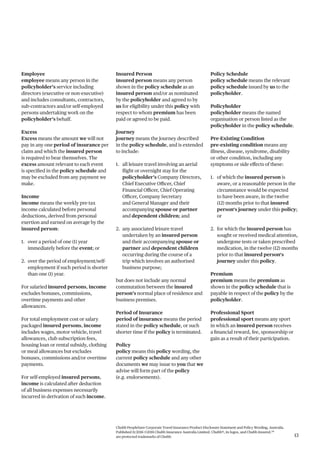 Chubb PeopleSure Corporate Travel Insurance Product Disclosure Statement and Policy Wording, Australia.
Published 11/2016 ©2016 Chubb Insurance Australia Limited. Chubb®, its logos, and Chubb.Insured.SM
are protected trademarks of Chubb. 13
Employee
employee means any person in the
policyholder’s service including
directors (executive or non-executive)
and includes consultants, contractors,
sub-contractors and/or self-employed
persons undertaking work on the
policyholder’s behalf.
Excess
Excess means the amount we will not
pay in any one period of insurance per
claim and which the insured person
is required to bear themselves. The
excess amount relevant to each event
is specified in the policy schedule and
may be excluded from any payment we
make.
Income
income means the weekly pre-tax
income calculated before personal
deductions, derived from personal
exertion and earned on average by the
insured person:
1. over a period of one (1) year
immediately before the event; or
2. over the period of employment/self-
employment if such period is shorter
than one (1) year.
For salaried insured persons, income
excludes bonuses, commissions,
overtime payments and other
allowances.
For total employment cost or salary
packaged insured persons, income
includes wages, motor vehicle, travel
allowances, club subscription fees,
housing loan or rental subsidy, clothing
or meal allowances but excludes
bonuses, commissions and/or overtime
payments.
For self-employed insured persons,
income is calculated after deduction
of all business expenses necessarily
incurred in derivation of such income.
Insured Person
insured person means any person
shown in the policy schedule as an
insured person and/or as nominated
by the policyholder and agreed to by
us for eligibility under this policy with
respect to whom premium has been
paid or agreed to be paid.
Journey
journey means the Journey described
in the policy schedule, and is extended
to include:
1. all leisure travel involving an aerial
flight or overnight stay for the
policyholder’s Company Directors,
Chief Executive Officer, Chief
Financial Officer, Chief Operating
Officer, Company Secretary
and General Manager and their
accompanying spouse or partner
and dependent children; and
2. any associated leisure travel
undertaken by an insured person
and their accompanying spouse or
partner and dependent children
occurring during the course of a
trip which involves an authorised
business purpose;
but does not include any normal
commutation between the insured
person’s normal place of residence and
business premises.
Period of Insurance
period of insurance means the period
stated in the policy schedule, or such
shorter time if the policy is terminated.
Policy
policy means this policy wording, the
current policy schedule and any other
documents we may issue to you that we
advise will form part of the policy
(e.g. endorsements).
Policy Schedule
policy schedule means the relevant
policy schedule issued by us to the
policyholder.
Policyholder
policyholder means the named
organisation or person listed as the
policyholder in the policy schedule.
Pre-Existing Condition
pre-existing condition means any
illness, disease, syndrome, disability
or other condition, including any
symptoms or side effects of these:
1. of which the insured person is
aware, or a reasonable person in the
circumstance would be expected
to have been aware, in the twelve
(12) months prior to that insured
person‘s journey under this policy;
or
2. for which the insured person has
sought or received medical attention,
undergone tests or taken prescribed
medication, in the twelve (12) months
prior to that insured person‘s
journey under this policy.
Premium
premium means the premium as
shown in the policy schedule that is
payable in respect of the policy by the
policyholder.
Professional Sport
professional sport means any sport
in which an insured person receives
a financial reward, fee, sponsorship or
gain as a result of their participation.
 