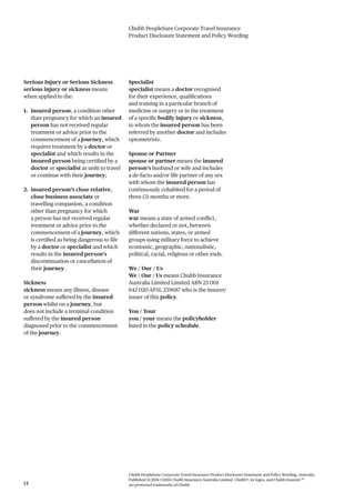 Chubb PeopleSure Corporate Travel Insurance
Product Disclosure Statement and Policy Wording
Chubb PeopleSure Corporate Travel Insurance Product Disclosure Statement and Policy Wording, Australia.
Published 11/2016 ©2016 Chubb Insurance Australia Limited. Chubb®, its logos, and Chubb.Insured.SM
are protected trademarks of Chubb.14
Serious Injury or Serious Sickness
serious injury or sickness means
when applied to the:
1. insured person, a condition other
than pregnancy for which an insured
person has not received regular
treatment or advice prior to the
commencement of a journey, which
requires treatment by a doctor or
specialist and which results in the
insured person being certified by a
doctor or specialist as unfit to travel
or continue with their journey;
2. insured person’s close relative,
close business associate or
travelling companion, a condition
other than pregnancy for which
a person has not received regular
treatment or advice prior to the
commencement of a journey, which
is certified as being dangerous to life
by a doctor or specialist and which
results in the insured person’s
discontinuation or cancellation of
their journey.
Sickness
sickness means any illness, disease
or syndrome suffered by the insured
person whilst on a journey, but
does not include a terminal condition
suffered by the insured person
diagnosed prior to the commencement
of the journey.
Specialist
specialist means a doctor recognised
for their experience, qualifications
and training in a particular branch of
medicine or surgery or in the treatment
of a specific bodily injury or sickness,
to whom the insured person has been
referred by another doctor and includes
optometrists.
Spouse or Partner
spouse or partner means the insured
person’s husband or wife and includes
a de-facto and/or life partner of any sex
with whom the insured person has
continuously cohabited for a period of
three (3) months or more.
War
war means a state of armed conflict,
whether declared or not, between
different nations, states, or armed
groups using military force to achieve
economic, geographic, nationalistic,
political, racial, religious or other ends.
We / Our / Us
We / Our / Us means Chubb Insurance
Australia Limited Limited ABN 23 001
642 020 AFSL 239687 who is the insurer/
issuer of this policy.
You / Your
you / your means the policyholder
listed in the policy schedule.
 