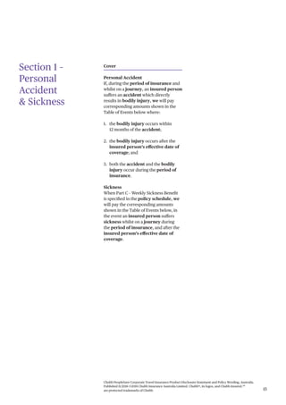 Chubb PeopleSure Corporate Travel Insurance Product Disclosure Statement and Policy Wording, Australia.
Published 11/2016 ©2016 Chubb Insurance Australia Limited. Chubb®, its logos, and Chubb.Insured.SM
are protected trademarks of Chubb. 15
Section 1 –
Personal
Accident
& Sickness
Cover
Personal Accident
If, during the period of insurance and
whilst on a journey, an insured person
suffers an accident which directly
results in bodily injury, we will pay
corresponding amounts shown in the
Table of Events below where:
1. the bodily injury occurs within
12 months of the accident;
2. the bodily injury occurs after the
insured person’s effective date of
coverage; and
3. both the accident and the bodily
injury occur during the period of
insurance.
Sickness
When Part C – Weekly Sickness Benefit
is specified in the policy schedule, we
will pay the corresponding amounts
shown in the Table of Events below, in
the event an insured person suffers
sickness whilst on a journey during
the period of insurance, and after the
insured person’s effective date of
coverage.
 