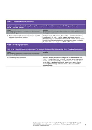 Chubb PeopleSure Corporate Travel Insurance Product Disclosure Statement and Policy Wording, Australia.
Published 11/2016 ©2016 Chubb Insurance Australia Limited. Chubb®, its logos, and Chubb.Insured.SM
are protected trademarks of Chubb. 17
Part A – Lump Sum Benefits (continued)
Cover for an Event under this Part applies only if an amount for that Event is shown on the Schedule against Section 1,
Part A - Lump Sum Benefits.
Events
Note: the following Event(s) must occur within twelve (12) months of the
date of the Bodily Injury.
Benefits
The percentage of the amount shown in the Schedule against Section 1, Part A - Lump Sum
Benefits (per Covered Person).
19. Permanent partial disablement not otherwise provided
for under Events 8 to 18 inclusive.
Such percentage of the amount shown in Part A – Accidental Death and
Disablement in the policy schedule as we at our absolute discretion
determine being not inconsistent with the Benefit Amount provided under
events 8 to 18.The maximum amount payable under event 19 (Permanent
Partial Disablement) is fifty thousand dollars ($50,000).
Part B – Weekly Injury Benefits
Cover for an Event under this Part applies only if an amount is shown on the Schedule against Part B – Weekly Injury Benefits.
Events
Note: the following Event(s) must occur within twelve (12) months of the
date of the Bodily Injury.
Benefits
20. Temporary Total Disablement Where an insured person suffers temporary total disablement as a
result of a bodily injury and where that temporary total disablement
persists, after the excess period, we will pay up to the amounts shown
in the policy schedule against Part B - Weekly Injury Benefit, but not
exceeding the percentage of income shown in the schedule for that
insured person.
 
