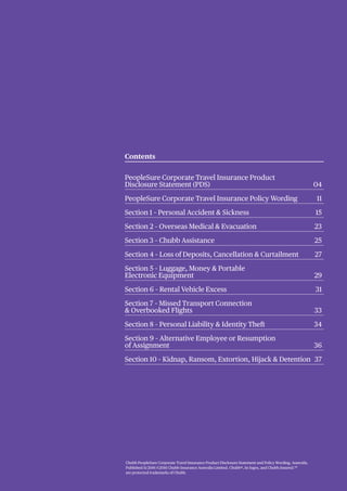 Chubb PeopleSure Corporate Travel Insurance Product Disclosure Statement and Policy Wording, Australia.
Published 11/2016 ©2016 Chubb Insurance Australia Limited. Chubb®, its logos, and Chubb.Insured.SM
are protected trademarks of Chubb.
Contents
PeopleSure Corporate Travel Insurance Product
Disclosure Statement (PDS) 04
PeopleSure Corporate Travel Insurance Policy Wording 11
Section 1 – Personal Accident & Sickness 15
Section 2 – Overseas Medical & Evacuation 23
Section 3 – Chubb Assistance 25
Section 4 – Loss of Deposits, Cancellation & Curtailment 27
Section 5 – Luggage, Money & Portable
Electronic Equipment 29
Section 6 – Rental Vehicle Excess 31
Section 7 – Missed Transport Connection
& Overbooked Flights 33
Section 8 – Personal Liability & Identity Theft 34
Section 9 – Alternative Employee or Resumption
of Assignment 36
Section 10 – Kidnap, Ransom, Extortion, Hijack & Detention 37
 
