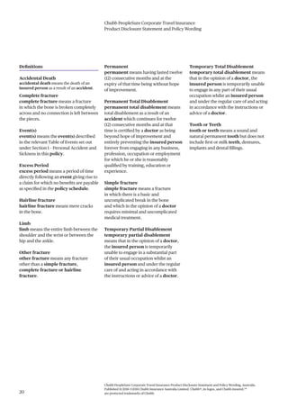 Chubb PeopleSure Corporate Travel Insurance
Product Disclosure Statement and Policy Wording
Chubb PeopleSure Corporate Travel Insurance Product Disclosure Statement and Policy Wording, Australia.
Published 11/2016 ©2016 Chubb Insurance Australia Limited. Chubb®, its logos, and Chubb.Insured.SM
are protected trademarks of Chubb.20
Definitions
Accidental Death
accidental death means the death of an
insured person as a result of an accident.
Complete fracture
complete fracture means a fracture
in which the bone is broken completely
across and no connection is left between
the pieces.
Event(s)
event(s) means the event(s) described
in the relevant Table of Events set out
under Section 1 – Personal Accident and
Sickness in this policy.
Excess Period
excess period means a period of time
directly following an event giving rise to
a claim for which no benefits are payable
as specified in the policy schedule.
Hairline fracture
hairline fracture means mere cracks
in the bone.
Limb
limb means the entire limb between the
shoulder and the wrist or between the
hip and the ankle.
Other fracture
other fracture means any fracture
other than a simple fracture,
complete fracture or hairline
fracture.
Permanent
permanent means having lasted twelve
(12) consecutive months and at the
expiry of that time being without hope
of improvement.
Permanent Total Disablement
permanent total disablement means
total disablement as a result of an
accident which continues for twelve
(12) consecutive months and at that
time is certified by a doctor as being
beyond hope of improvement and
entirely preventing the insured person
forever from engaging in any business,
profession, occupation or employment
for which he or she is reasonably
qualified by training, education or
experience.
Simple fracture
simple fracture means a fracture
in which there is a basic and
uncomplicated break in the bone
and which in the opinion of a doctor
requires minimal and uncomplicated
medical treatment.
Temporary Partial Disablement
temporary partial disablement
means that in the opinion of a doctor,
the insured person is temporarily
unable to engage in a substantial part
of their usual occupation whilst an
insured person and under the regular
care of and acting in accordance with
the instructions or advice of a doctor.
Temporary Total Disablement
temporary total disablement means
that in the opinion of a doctor, the
insured person is temporarily unable
to engage in any part of their usual
occupation whilst an insured person
and under the regular care of and acting
in accordance with the instructions or
advice of a doctor.
Tooth or Teeth
tooth or teeth means a sound and
natural permanent tooth but does not
include first or milk teeth, dentures,
implants and dental fillings.
 