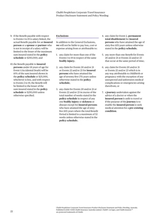 Chubb PeopleSure Corporate Travel Insurance
Product Disclosure Statement and Policy Wording
Chubb PeopleSure Corporate Travel Insurance Product Disclosure Statement and Policy Wording, Australia.
Published 11/2016 ©2016 Chubb Insurance Australia Limited. Chubb®, its logos, and Chubb.Insured.SM
are protected trademarks of Chubb.22
9. if the Benefit payable with respect
to Events 1 to 19 is salary linked, the
actual Benefit payable for an insured
person or a spouse or partner who
is not in receipt of a salary will be
limited to the lesser of the maximum
sum insured stated in the policy
schedule or $250,000; and
10.the Benefit payable to insured
persons under 18 years of age for
Event 1 (Accidental Death) will be
10% of the sum insured shown in
the policy schedule or $25,000,
whichever is less, and with respect
to Events 2 to 19, the Benefit will
be limited to the lesser of the
sum insured stated in the policy
schedule or $250,000 unless
otherwise specified.
Exclusions
In addition to the General Exclusions,
we will not be liable to pay loss, cost or
expense arising from or attributable to:
1. any claim for more than one of the
Events 1 to 19 in respect of the same
bodily injury;
2. any claim for Events 20 and/or 21
or Events 22 and/or 23 for insured
persons who have attained the
age of seventy-five (75) years unless
otherwise stated in the policy
schedule;
3. any claim for Events 20 and/or 21 or
Events 22 and/or 23 in excess of the
total number of weeks stated in the
policy schedule in respect of any
one bodily injury or sickness or
disease except for insured persons
who have attained the age of sixty-
five (65) years where the total Benefit
Period is limited to a maximum of 52
weeks unless otherwise stated in the
policy schedule;
4. any claim for Event 2, permanent
total disablement for insured
persons who have attained the age of
sixty-five (65) years unless otherwise
stated in the policy schedule;
5. any more than one Benefit for Events
20 and/or 21 or Events 22 and/or 23
that occur at the same period of time;
6. any claim for Events 20 and/or 21
or Events 22 and/or 23 which is in
any way attributable to childbirth or
pregnancy with the exception of any
unexpected and unforeseen medical
complications or emergencies arising
therefrom; or
7. a journey undertaken against the
advice of a doctor or when the
insured person is unfit to travel or
if the purpose of the journey is to
enable the insured person to seek
medical attention for a pre-existing
condition.
 