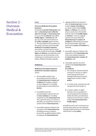 Chubb PeopleSure Corporate Travel Insurance Product Disclosure Statement and Policy Wording, Australia.
Published 11/2016 ©2016 Chubb Insurance Australia Limited. Chubb®, its logos, and Chubb.Insured.SM
are protected trademarks of Chubb. 23
Section 2 –
Overseas
Medical &
Evacuation
Cover
Overseas Medical & Evacuation
Expenses
If, during the period of insurance and
after an insured person’s effective
date of coverage, an insured person
is on an overseas journey and suffers
bodily injury or sickness we will
pay up to the sum insured shown in
the policy schedule against Section
2 – Overseas Medical & Evacuation, for
the actual, necessary and reasonable
medical & evacuation expenses
incurred for a period of up to twenty-
four (24) months from the date of bodily
injury or sickness, provided that such
expenses are not incurred due to the
rendering of a professional service for
which a Medicare benefit is payable.
Definitions
Medical & Evacuation Expenses
medical & evacuation expenses
means:
1. all reasonable medical costs
necessarily incurred outside of
the insured person’s country of
residence for hospital, surgical
or other diagnostic or remedial
treatment given or prescribed by a
doctor;
2. reasonable travel and
accommodation expenses for two
(2) close relatives or travelling
companions of the insured person
who, upon the advice of a doctor or
specialist, are required to travel to or
remain with the insured person;
3. reasonable expenses related to the
evacuation of the insured person,
including necessary expenses
incurred for qualified medical staff to
accompany the insured person;
4. ongoing medical costs incurred
after the insured person’s return
to their country of residence
as a direct result of their bodily
injury or sickness, for a period
of up to twenty-four (24) months
from the date of the bodily injury
or sickness. Cover for ongoing
expenses incurred within the
insured person’s country of
residence will be limited to twenty-
five thousand dollars ($25,000)
unless such country of residence is
Australia.
5. reasonable expenses related to the
repatriation of the insured person
to the most suitable hospital or
the insured person’s country of
residence; and
6. reasonable expenses incurred
outside of the insured person’s
country
of residence:
i. for emergency dental treatment
necessary to restore or replace
sound natural teeth lost or
damaged following an insured
event under Section 1 of this
policy;
ii. to resolve acute, spontaneous and
unexpected onset of pain; or
iii. to repair, replace or adjust
dentures up to a maximum of
two thousand and five hundred
dollars ($2,500), provided those
expenses are incurred as a direct
result of the insured person’s
bodily injury;
provided in each case it is necessary on
medical advice given by and organised
through Chubb Assistance in accordance
with Section 3 of the policy.
 