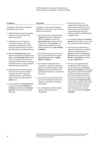 Chubb PeopleSure Corporate Travel Insurance
Product Disclosure Statement and Policy Wording
Chubb PeopleSure Corporate Travel Insurance Product Disclosure Statement and Policy Wording, Australia.
Published 11/2016 ©2016 Chubb Insurance Australia Limited. Chubb®, its logos, and Chubb.Insured.SM
are protected trademarks of Chubb.24
Conditions
In addition to the General Conditions
applicable to all Sections:
1. Chubb Assistance must be promptly
informed of any potential claim
under this Section;
2. all decisions as to the means of
evacuation transport and/or the
destination of repatriation will be
made by Chubb Assistance and will
be based solely on medical necessity;
3. you, the insured person and/or
anyone undertaking arrangements on
your or the insured person’s behalf
must not attempt to resolve issues
encountered without first contacting
Chubb Assistance or it may prejudice
reimbursement of expenses;
4. you shall reimburse us for all costs
incurred in the event that Chubb
Assistance provides emergency
medical assistance in good faith to
any person not insured under this
policy; and
5. in the event that an insured person
is repatriated to their country of
residence, we will use the insured
person’s return air ticket towards
our costs.
Exclusions
In addition to the General Exclusions
applicable to all Sections, we will not be
liable for any expense:
1. incurred directly or indirectly from
a journey undertaken against the
advice of a doctor or when the
insured person is unfit to travel or
if the purpose of the journey is to
enable the insured person to seek
medical attention for a pre-existing
condition;
2. incurred after the period of twenty-
four (24) months from the date the
insured person suffers a bodily
injury or sickness;
3. incurred for dental treatment or
consultation, ongoing or otherwise,
which occurs after conclusion of the
journey during which the need for
such dental treatment or consultation
first arises;
4. incurred for non-medical incidental
services including but not limited to
telephone, television, newspapers
and the like;
5. for or arising from routine medical,
optical or dental treatment or
consultation;
6. which results from or is a
complication of infection with
Human Immunodeficiency Virus
(HIV) or any variance including
Acquired Immune Deficiency
Syndrome (AIDS) and AIDS Related
Complex (ARC);
7. recoverable by you or the insured
person from any other source (with
the exception of other insurance);
8. incurred for any medication or
ongoing treatment for a condition
which commenced prior to a
journey and which the insured
person has been advised by their
doctor or specialist to continue
during the journey; or
9. for services not approved and
arranged by Chubb Assistance,
except in the event the insured
person, close relative or travelling
companion could not notify Chubb
Assistance during an emergency
for reasons beyond their control.
In any event, we reserve the right
to reimburse the insured person
only for those expenses incurred for
services which Chubb Assistance
would have provided under the
same circumstances, up to the
sums insured stated in the policy
schedule.
 