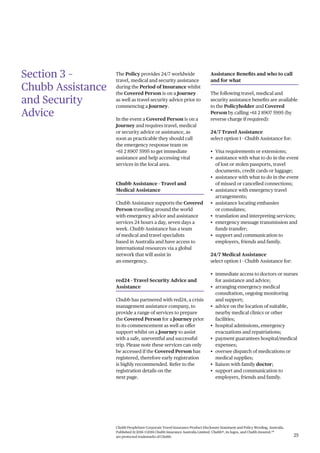 Chubb PeopleSure Corporate Travel Insurance Product Disclosure Statement and Policy Wording, Australia.
Published 11/2016 ©2016 Chubb Insurance Australia Limited. Chubb®, its logos, and Chubb.Insured.SM
are protected trademarks of Chubb. 25
Section 3 –
Chubb Assistance
and Security
Advice
The Policy provides 24/7 worldwide
travel, medical and security assistance
during the Period of Insurance whilst
the Covered Person is on a Journey
as well as travel security advice prior to
commencing a Journey.
In the event a Covered Person is on a
Journey and requires travel, medical
or security advice or assistance, as
soon as practicable they should call
the emergency response team on
+61 2 8907 5995 to get immediate
assistance and help accessing vital
services in the local area.
Chubb Assistance - Travel and
Medical Assistance
Chubb Assistance supports the Covered
Person travelling around the world
with emergency advice and assistance
services 24 hours a day, seven days a
week. Chubb Assistance has a team
of medical and travel specialists
based in Australia and have access to
international resources via a global
network that will assist in
an emergency.
red24 - Travel Security Advice and
Assistance
Chubb has partnered with red24, a crisis
management assistance company, to
provide a range of services to prepare
the Covered Person for a Journey prior
to its commencement as well as offer
support whilst on a Journey to assist
with a safe, uneventful and successful
trip. Please note these services can only
be accessed if the Covered Person has
registered, therefore early registration
is highly recommended. Refer to the
registration details on the
next page.
Assistance Benefits and who to call
and for what
The following travel, medical and
security assistance benefits are available
to the Policyholder and Covered
Person by calling +61 2 8907 5995 (by
reverse charge if required):
24/7 Travel Assistance
select option 1 - Chubb Assistance for:
• Visa requirements or extensions;
• assistance with what to do in the event
of lost or stolen passports, travel
documents, credit cards or luggage;
• assistance with what to do in the event
of missed or cancelled connections;
• assistance with emergency travel
arrangements;
• assistance locating embassies
or consulates;
• translation and interpreting services;
• emergency message transmission and
funds transfer;
• support and communication to
employers, friends and family.
24/7 Medical Assistance
select option 1 - Chubb Assistance for:
• immediate access to doctors or nurses
for assistance and advice;
• arranging emergency medical
consultation, ongoing monitoring
and support;
• advice on the location of suitable,
nearby medical clinics or other
facilities;
• hospital admissions, emergency
evacuations and repatriations;
• payment guarantees hospital/medical
expenses;
• oversee dispatch of medications or
medical supplies;
• liaison with family doctor;
• support and communication to
employers, friends and family.
 