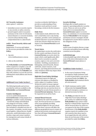 Chubb PeopleSure Corporate Travel Insurance
Product Disclosure Statement and Policy Wording
Chubb PeopleSure Corporate Travel Insurance Product Disclosure Statement and Policy Wording, Australia.
Published 11/2016 ©2016 Chubb Insurance Australia Limited. Chubb®, its logos, and Chubb.Insured.SM
are protected trademarks of Chubb.26
24/7 Security Assistance
select option 2 - red24 for:
• immediate access to security experts
or any security or safety concerns;
• ground support and/or evacuation
assistance in the event of civil unrest,
natural disaster or a terrorist incident;
• concerns about identity being
compromised due to a data breach.
red24 – Travel Security Advice and
Assistance
Registration: To access and register
for the services provided for under the
Policy:
1. log onto
www.chubbassistance.com/au
2. click on the red24 link.
The Policyholder and Covered Person
will be required to complete a one-off
registration process using the Policy
number as stated on the Schedule and
then will continue to access the services
utilising their email address and chosen
password.
Additional Cover Under Section 3
The following benefits and services
provided by red24 are available to the
Policyholder and Covered Person:
Country Intelligence
Access to useful information for
Covered Persons to help prepare for a
Journey to another country including
- overall risk ratings and individual
risk ratings for terrorism, conflict,
political, kidnap and infrastructure.
Also included is a detailed overview of
the country, city guides, security issues,
travel logistics, cultural factors, health
advisories, useful information such as
weather, maps and contact numbers
for emergencies and contact details of
various embassies.
A section on identity theft helps to
provide an understanding of how
fraudsters work and how to avoid
becoming a victim in the first instance.
Daily News
A subscription email, delivered to the
user’s email inbox once a day during
weekdays, provides a news summary of
incidents that have occurred worldwide
in the last 24 hours which may have an
impact to the Covered Person’s travel
or security.
Travel Alerts
By registering to receive the red24 alerts
for the country and dates of travel, the
Covered Person can receive alerts by
email, which could significantly affect
their travel or security in a specific
country, region or city such a terrorist
incidents - bombing, assassination or
kidnapping, natural hazards, disease
outbreaks, airport closures, road
closures, upcoming demonstrations and
other situations which may impact them
whilst on a Journey.
High Risk Travel Safety Briefings
Customised reports for high and
extreme risk regions as classified by
red24, subject to Condition 3 below.
Written by red24’s in-house regional
analysts and security specialists, these
briefings take into account key factor in
assessing the security threats posed to a
Covered Person’s Journey. These can
be requested on an ad-hoc basis.
Annual Threat Forecast
Compiled by the red24 risk analyst
team, the forecast focuses on a number
of key issues globally providing
thoughtful insights for the year ahead
into how these concerns will affect the
different geographical areas in respect of
political and security environments and
how that will impact Covered Person’s
travel and security.
Security Briefings
Briefings offer in-depth analysis on
topical or upcoming political or security
events. These are sent on an ad-hoc
basis and it is recommended that
Covered Persons register to receive
these. At a minimum, it is recommended
that the Policyholder’s risk managers
and human resource managers should
be registered to receive these to assist in
the mitigation of risk.
Podcasts
red24’s team of analysts discuss a range
of security and political issues affecting
countries across the globe.
red24Global app
A downloadable app which will provide
some of the above information to the
Covered Person’s smart phone or
tablet.
Conditions Under Section 3
1. In the event of assistance being
provided by Chubb Assistance and/
or red24 in good faith to any person
not insured under the Policy, the
Policyholder shall reimburse Us for
all costs incurred.
2. Chubb Assistance and/or red24
will provide the Covered Person
with such emergency assistance as
deemed necessary by them.
3. The Policy provides for two (2)
‘High Risk Travel Safety Briefings’
per month at no additional charge.
Policyholders may contact red24
directly to obtain further reports but
will be invoiced direct by red24 at a
cost agreed at the time of the request.
Furthermore, if the Policyholder
requires reports for medium to low
risk countries then these need to
be arranged directly with red24 as
these do not form part of the service
provided for under this Policy.
 