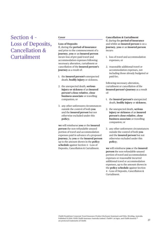 Chubb PeopleSure Corporate Travel Insurance Product Disclosure Statement and Policy Wording, Australia.
Published 11/2016 ©2016 Chubb Insurance Australia Limited. Chubb®, its logos, and Chubb.Insured.SM
are protected trademarks of Chubb. 27
Section 4 –
Loss of Deposits,
Cancellation &
Curtailment
Cover
Loss of Deposits
If, during the period of insurance
and prior to the commencement of a
journey, you or an insured person
incurs loss of pre-paid travel and
accommodation expenses following
necessary alteration, curtailment or
cancellation of the insured person’s
journey as a result of:
1. the insured person’s unexpected
death, bodily injury or sickness;
2. the unexpected death, serious
injury or sickness of an insured
person’s close relative, close
business associate or travelling
companion; or
3. any other unforeseen circumstances
outside the control of both you
and the insured person but not
otherwise excluded under this
policy;
we will reimburse you or the insured
person the non-refundable unused
portion of travel and accommodation
expenses paid in advance of a proposed
journey, by you or the insured person
up to the amount shown in the policy
schedule against Section 4 – Loss of
Deposits, Cancellation & Curtailment.
Cancellation & Curtailment
If, during the period of insurance
and whilst an insured person is on a
journey, you or an insured person
incurs:
1. loss of travel and accommodation
expenses; or
2. reasonable additional travel or
accommodation expenses, not
including those already budgeted or
paid for;
following necessary alteration,
curtailment or cancellation of the
insured person’s journey as a result
of:
1. the insured person’s unexpected
death, bodily injury or sickness;
2. the unexpected death, serious
injury or sickness of an insured
person’s close relative, close
business associate or travelling
companion; or
3. any other unforeseen circumstances
outside the control of both you
and the insured person but not
otherwise excluded under this
policy;
we will reimburse you or the insured
person the non-refundable unused
portion of travel and accommodation
expenses or reasonable incurred
additional travel or accommodation
expenses, up to the amount shown in
the policy schedule against Section
4 – Loss of Deposits, Cancellation &
Curtailment.
 