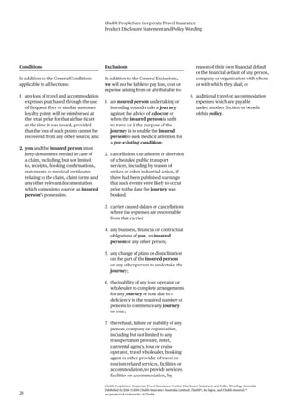 Chubb PeopleSure Corporate Travel Insurance
Product Disclosure Statement and Policy Wording
Chubb PeopleSure Corporate Travel Insurance Product Disclosure Statement and Policy Wording, Australia.
Published 11/2016 ©2016 Chubb Insurance Australia Limited. Chubb®, its logos, and Chubb.Insured.SM
are protected trademarks of Chubb.28
Conditions
In addition to the General Conditions
applicable to all Sections:
1. any loss of travel and accommodation
expenses purchased through the use
of frequent flyer or similar customer
loyalty points will be reimbursed at
the retail price for that airline ticket
at the time it was issued, provided
that the loss of such points cannot be
recovered from any other source; and
2. you and the insured person must
keep documents needed in case of
a claim, including, but not limited
to, receipts, booking confirmations,
statements or medical certificates
relating to the claim, claim forms and
any other relevant documentation
which comes into your or an insured
person’s possession.
Exclusions
In addition to the General Exclusions,
we will not be liable to pay loss, cost or
expense arising from or attributable to:
1. an insured person undertaking or
intending to undertake a journey
against the advice of a doctor or
when the insured person is unfit
to travel or if the purpose of the
journey is to enable the insured
person to seek medical attention for
a pre-existing condition;
2. cancellation, curtailment or diversion
of scheduled public transport
services, including by reason of
strikes or other industrial action, if
there had been published warnings
that such events were likely to occur
prior to the date the journey was
booked;
3. carrier caused delays or cancellations
where the expenses are recoverable
from that carrier;
4. any business, financial or contractual
obligations of you, an insured
person or any other person;
5. any change of plans or disinclination
on the part of the insured person
or any other person to undertake the
journey;
6. the inability of any tour operator or
wholesaler to complete arrangements
for any journey or tour due to a
deficiency in the required number of
persons to commence any journey
or tour;
7. the refusal, failure or inability of any
person, company or organisation,
including but not limited to any
transportation provider, hotel,
car rental agency, tour or cruise
operator, travel wholesaler, booking
agent or other provider of travel or
tourism related services, facilities or
accommodation, to provide services,
facilities or accommodation, by
reason of their own financial default
or the financial default of any person,
company or organisation with whom
or with which they deal; or
8. additional travel or accommodation
expenses which are payable
under another Section or benefit
of this policy.
 