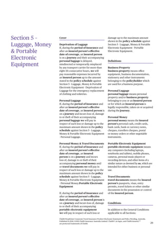 Chubb PeopleSure Corporate Travel Insurance Product Disclosure Statement and Policy Wording, Australia.
Published 11/2016 ©2016 Chubb Insurance Australia Limited. Chubb®, its logos, and Chubb.Insured.SM
are protected trademarks of Chubb. 29
Section 5 –
Luggage, Money
& Portable
Electronic
Equipment
Cover
Deprivation of Luggage
If, during the period of insurance and
after an insured person’s effective
date of coverage, an insured person
is on a journey and their accompanying
personal luggage is delayed,
misdirected or temporarily misplaced
by any transport carrier for more than
eight (8) consecutive hours, we will
pay reasonable expenses incurred by
an insured person up to the amount
stated in the policy schedule against
Section 5 - Luggage, Money & Portable
Electronic Equipment - Deprivation of
Luggage for the emergency replacement
of clothing and toiletries.
Personal Luggage
If, during the period of insurance and
after an insured person’s effective
date of coverage, an insured person is
on a journey and incurs loss of, damage
to or theft of their accompanying
personal luggage we will pay in
respect of such loss or damage up to the
maximum amount shown in the policy
schedule against Section 5 - Luggage,
Money & Portable Electronic Equipment
- Personal Luggage.
Personal Money & Travel Documents
If, during the period of insurance and
after an insured person’s effective
date of coverage, an insured
person is on a journey and incurs
loss of, damage to or theft of their
accompanying personal money and/
or travel documents we will pay in
respect of such loss or damage up to the
maximum amount shown in the policy
schedule against Section 5 - Luggage,
Money & Portable Electronic Equipment
- Personal Money.Portable Electronic
Equipment
If, during the period of insurance and
after an insured person’s effective
date of coverage, an insured person is
on a journey and incurs loss of, damage
to or theft of their accompanying
portable electronic equipment
we will pay in respect of such loss or
damage up to the maximum amount
shown in the policy schedule against
Section 5 - Luggage, Money & Portable
Electronic Equipment - Portable
Electronic Equipment.
Definitions
Business Property
business property means office
equipment, business documentation,
stationery and other instruments
belonging to the policyholder which
are used for a business purpose.
Personal Luggage
personal luggage means personal
property and/or business property
belonging to you or an insured person
or for which an insured person is
legally responsible, taken on or acquired
during the journey.
Personal Money
personal money means the insured
person’s personal cash, credit cards,
bank cards, bank or currency notes,
cheques, travellers cheques, postal
or money orders or other negotiable
instruments.
Portable Electronic Equipment
portable electronic equipment means
any computers (including laptops,
notebooks and tablets), mobile phones,
cameras, personal music players or
recording devices, and other items of a
similar nature as deemed by us, which are
intended for either business or personal
use.
Travel Documents
travel documents means the insured
person’s passports, visas, entry
permits, travel tickets or other similar
documents in the possession or control
of the insured person.
Conditions
In addition to the General Conditions
applicable to all Sections:
 