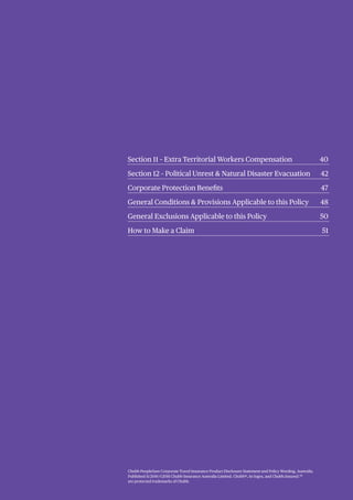 Title Here 00
Title Here 00
Title Here 00
Title Here 00
Title Here 00
Sub Headings here 00
Sub Headings here 00
Sub Headings here 00
Title Here 00
Title Here 00
Title Here 00
Sub Headings here 00
Sub Headings here 00
Chubb PeopleSure Corporate Travel Insurance Product Disclosure Statement and Policy Wording, Australia.
Published 11/2016 ©2016 Chubb Insurance Australia Limited. Chubb®, its logos, and Chubb.Insured.SM
are protected trademarks of Chubb.
Section 11 – Extra Territorial Workers Compensation 40
Section 12 – Political Unrest & Natural Disaster Evacuation 42
Corporate Protection Benefits 47
General Conditions & Provisions Applicable to this Policy 48
General Exclusions Applicable to this Policy 50
How to Make a Claim 51
 