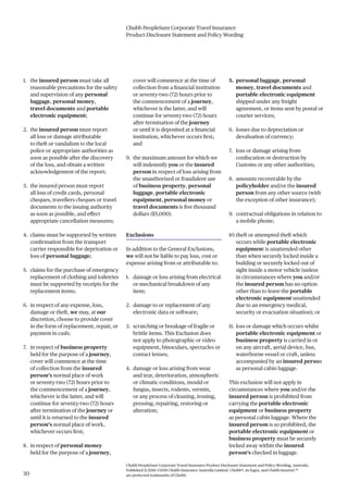 Chubb PeopleSure Corporate Travel Insurance
Product Disclosure Statement and Policy Wording
Chubb PeopleSure Corporate Travel Insurance Product Disclosure Statement and Policy Wording, Australia.
Published 11/2016 ©2016 Chubb Insurance Australia Limited. Chubb®, its logos, and Chubb.Insured.SM
are protected trademarks of Chubb.30
1. the insured person must take all
reasonable precautions for the safety
and supervision of any personal
luggage, personal money,
travel documents and portable
electronic equipment;
2. the insured person must report
all loss or damage attributable
to theft or vandalism to the local
police or appropriate authorities as
soon as possible after the discovery
of the loss, and obtain a written
acknowledgement of the report;
3. the insured person must report
all loss of credit cards, personal
cheques, travellers cheques or travel
documents to the issuing authority
as soon as possible, and effect
appropriate cancellation measures;
4. claims must be supported by written
confirmation from the transport
carrier responsible for deprivation or
loss of personal luggage;
5. claims for the purchase of emergency
replacement of clothing and toiletries
must be supported by receipts for the
replacement items;
6. in respect of any expense, loss,
damage or theft, we may, at our
discretion, choose to provide cover
in the form of replacement, repair, or
payment in cash;
7. in respect of business property
held for the purpose of a journey,
cover will commence at the time
of collection from the insured
person’s normal place of work
or seventy-two (72) hours prior to
the commencement of a journey,
whichever is the latter, and will
continue for seventy-two (72) hours
after termination of the journey or
until it is returned to the insured
person’s normal place of work,
whichever occurs first;
8. in respect of personal money
held for the purpose of a journey,
cover will commence at the time of
collection from a financial institution
or seventy-two (72) hours prior to
the commencement of a journey,
whichever is the latter, and will
continue for seventy-two (72) hours
after termination of the journey
or until it is deposited at a financial
institution, whichever occurs first;
and
9. the maximum amount for which we
will indemnify you or the insured
person in respect of loss arising from
the unauthorised or fraudulent use
of business property, personal
luggage, portable electronic
equipment, personal money or
travel documents is five thousand
dollars ($5,000).
Exclusions
In addition to the General Exclusions,
we will not be liable to pay loss, cost or
expense arising from or attributable to:
1. damage or loss arising from electrical
or mechanical breakdown of any
item;
2. damage to or replacement of any
electronic data or software;
3. scratching or breakage of fragile or
brittle items. This Exclusion does
not apply to photographic or video
equipment, binoculars, spectacles or
contact lenses;
4. damage or loss arising from wear
and tear, deterioration, atmospheric
or climatic conditions, mould or
fungus, insects, rodents, vermin,
or any process of cleaning, ironing,
pressing, repairing, restoring or
alteration;
5. personal luggage, personal
money, travel documents and
portable electronic equipment
shipped under any freight
agreement, or items sent by postal or
courier services;
6. losses due to depreciation or
devaluation of currency;
7. loss or damage arising from
confiscation or destruction by
Customs or any other authorities;
8. amounts recoverable by the
policyholder and/or the insured
person from any other source (with
the exception of other insurance);
9. contractual obligations in relation to
a mobile phone;
10.theft or attempted theft which
occurs while portable electronic
equipment is unattended other
than when securely locked inside a
building or securely locked out of
sight inside a motor vehicle (unless
in circumstances where you and/or
the insured person has no option
other than to leave the portable
electronic equipment unattended
due to an emergency medical,
security or evacuation situation); or
11. loss or damage which occurs whilst
portable electronic equipment or
business property is carried in or
on any aircraft, aerial device, bus,
waterborne vessel or craft, unless
accompanied by an insured person
as personal cabin luggage.
This exclusion will not apply in
circumstances where you and/or the
insured person is prohibited from
carrying the portable electronic
equipment or business property
as personal cabin luggage. Where the
insured person is so prohibited, the
portable electronic equipment or
business property must be securely
locked away within the insured
person’s checked in luggage.
 