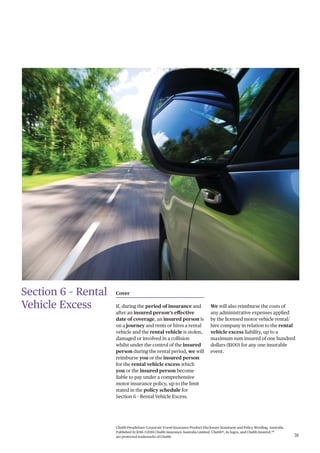 Chubb PeopleSure Corporate Travel Insurance Product Disclosure Statement and Policy Wording, Australia.
Published 11/2016 ©2016 Chubb Insurance Australia Limited. Chubb®, its logos, and Chubb.Insured.SM
are protected trademarks of Chubb. 31
Section 6 – Rental
Vehicle Excess
Cover
If, during the period of insurance and
after an insured person’s effective
date of coverage, an insured person is
on a journey and rents or hires a rental
vehicle and the rental vehicle is stolen,
damaged or involved in a collision
whilst under the control of the insured
person during the rental period, we will
reimburse you or the insured person
for the rental vehicle excess which
you or the insured person become
liable to pay under a comprehensive
motor insurance policy, up to the limit
stated in the policy schedule for
Section 6 – Rental Vehicle Excess.
We will also reimburse the costs of
any administrative expenses applied
by the licensed motor vehicle rental/
hire company in relation to the rental
vehicle excess liability, up to a
maximum sum insured of one hundred
dollars ($100) for any one insurable
event.
 