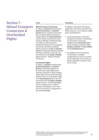 Chubb PeopleSure Corporate Travel Insurance Product Disclosure Statement and Policy Wording, Australia.
Published 11/2016 ©2016 Chubb Insurance Australia Limited. Chubb®, its logos, and Chubb.Insured.SM
are protected trademarks of Chubb. 33
Section 7 –
Missed Transport
Connection &
Overbooked
Flights
Cover
Missed Transport Connection
If, whilst on a journey and during the
period of insurance, an insured
person misses a transport connection
due to unforeseeable circumstances
outside your or the insured person’s
control, and the insured person must
attend an officially scheduled meeting
or conference which cannot be
delayed, we will pay the extra expenses
incurred for alternative scheduled
public transport to enable the insured
person to attend the officially scheduled
meeting or conference, up to the sum
insured shown in the policy schedule
against Section 7 – Missed Transport
Connection.
Overbooked Flights
If, whilst on a journey and during the
period of insurance, an insured
person is denied boarding due to
an overbooked airline flight and no
alternative transport is made available
within eight (8) hours of the scheduled
departure time, we will reimburse you
or the insured person up to the sum
insured shown in the policy schedule
against Section 7 – Overbooked Flights,
for any resultant direct or indirect
expenses, including the cost of carer
services incurred as a consequence of
the overbooked flight.
Exclusions
In addition to the General Exclusions
applicable to all Sections, we will not be
liable to pay loss, cost or expense arising
from or attributable to:
1. any missed transport connection
arising from a business commitment,
or a financial or contractual
obligation of the insured person or
of any travelling companion, close
business associate or close relative
of the insured person; or
2. the inability of any tour operator
or wholesaler to complete
arrangements for any tour or transit
due to a deficiency in the number of
people required to commence such
tour or transit.
 