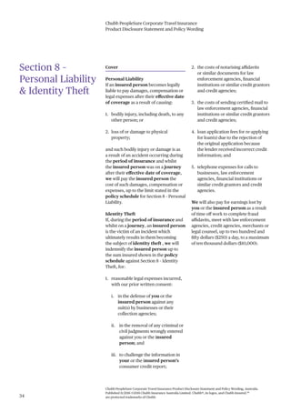 Chubb PeopleSure Corporate Travel Insurance
Product Disclosure Statement and Policy Wording
Chubb PeopleSure Corporate Travel Insurance Product Disclosure Statement and Policy Wording, Australia.
Published 11/2016 ©2016 Chubb Insurance Australia Limited. Chubb®, its logos, and Chubb.Insured.SM
are protected trademarks of Chubb.34
Section 8 –
Personal Liability
& Identity Theft
Cover
Personal Liability
If an insured person becomes legally
liable to pay damages, compensation or
legal expenses after their effective date
of coverage as a result of causing:
1. bodily injury, including death, to any
other person; or
2. loss of or damage to physical
property;
and such bodily injury or damage is as
a result of an accident occurring during
the period of insurance and whilst
the insured person was on a journey
after their effective date of coverage,
we will pay the insured person the
cost of such damages, compensation or
expenses, up to the limit stated in the
policy schedule for Section 8 – Personal
Liability.
Identity Theft
If, during the period of insurance and
whilst on a journey, an insured person
is the victim of an incident which
ultimately results in them becoming
the subject of identity theft , we will
indemnify the insured person up to
the sum insured shown in the policy
schedule against Section 8 – Identity
Theft, for:
1. reasonable legal expenses incurred,
with our prior written consent:
i. in the defense of you or the
insured person against any
suit(s) by businesses or their
collection agencies;
ii. in the removal of any criminal or
civil judgments wrongly entered
against you or the insured
person; and
iii. to challenge the information in
your or the insured person’s
consumer credit report;
2. the costs of notarising affidavits
or similar documents for law
enforcement agencies, financial
institutions or similar credit grantors
and credit agencies;
3. the costs of sending certified mail to
law enforcement agencies, financial
institutions or similar credit grantors
and credit agencies;
4. loan application fees for re-applying
for loan(s) due to the rejection of
the original application because
the lender received incorrect credit
information; and
5. telephone expenses for calls to
businesses, law enforcement
agencies, financial institutions or
similar credit grantors and credit
agencies.
We will also pay for earnings lost by
you or the insured person as a result
of time off work to complete fraud
affidavits, meet with law enforcement
agencies, credit agencies, merchants or
legal counsel, up to two hundred and
fifty dollars ($250) a day, to a maximum
of ten thousand dollars ($10,000).
 
