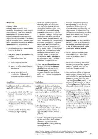 Chubb PeopleSure Corporate Travel Insurance Product Disclosure Statement and Policy Wording, Australia.
Published 11/2016 ©2016 Chubb Insurance Australia Limited. Chubb®, its logos, and Chubb.Insured.SM
are protected trademarks of Chubb. 35
Definitions
Identity Theft
identity theft means the act of
knowingly transferring or using, without
lawful authority, your or the insured
person’s means of identity which
constitutes a violation or crime under
any applicable government’s law or local
law, including the theft of personal data
or documents pertaining to the insured
person’s identity and resulting in:
1. their fraudulent use to obtain money,
goods or services; or
2. you or the insured person incurring
costs to:
i. prevent fraudulent use;
ii. replace such documents;
iii. restore a credit rating or banking
accounts; or
iv. amend or rectify records
pertaining to the insured
person’s true name or identity.
Conditions
In addition to the General Conditions
applicable to all Sections:
1. no admission of fault or liability may
be made without our prior written
consent;
2. we will be permitted to take over the
settlement of any claim or conduct
the defence in the insured person’s
name;
3. we will have full discretion in the
handling of all proceedings;
4. we may at any time pay to the
insured person, in connection
with any claim or series of claims
arising from the one original cause,
the amount shown on the policy
schedule as the limits for Section
8 – Personal Liability & Identity Theft
(after deduction of any amount(s)
already paid as compensation) or any
lesser amount for which such claim(s)
can be settled. Upon such payment
being made, we will be under no
further liability in connection with
such claim(s), except for the payment
of costs and expenses recoverable
or incurred prior to date of such
payment subject to the amount
shown on the policy schedule as
the limits for Section 8 – Personal
Liability & Identity Theft; and
5. when you or an insured person
becomes aware that an identity
theft has occurred, you or the
insured person must make a
report to the police and obtain a
police report as soon as practicably
possible.
Exclusions
In addition to the General Exclusions
applicable to all Sections, we will not be
liable to pay any damages, loss, cost or
expense arising from or attributable to:
1. bodily injury to the insured person
or any member of the insured
person’s family ordinarily residing
with them;
2. bodily injury to any person
which occurs in the course of their
employment, service contract or
apprenticeship with the insured
person;
3. loss of or damage to property owned
by or in the control of the insured
person or any member of the
insured person’s family ordinarily
residing with them;
4. loss of or damage to property or
bodily injury, caused directly
or indirectly by, through or in
connection with the ownership, use
or possession of any mechanically
propelled vehicle (with the exception
of electronic wheelchairs and golf
buggies), aircraft or watercraft;
5. bodily injury, loss of or damage to
property caused by or arising from
the insured person’s business or
trade, or from professional advice
given by the insured person;
6. liability assumed under contract
unless such liability would have
arisen in the absence of such
contract;
7. exemplary, punitive or aggravated
damages, payment of any penalty
or fine or multiple portion of any
multiplied damages award;
8. expenses incurred due to any actual
or attempted fraudulent, dishonest
or criminal act by you or an insured
person or any person acting with
you or an insured person, or by any
authorised representative of you or
an insured person, whether acting
alone or in collusion with others; or
9. expenses incurred due to identity
theft by you, an insured person,
an insured person’s close relative
or estranged spouse or partner, or
any person who lives with you or an
insured person, or who has lived
with you or an insured person for a
total of six (6) months or more during
the three (3) years immediately
preceding the identity theft.
 