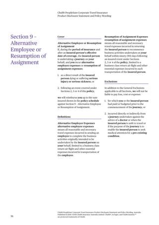 Chubb PeopleSure Corporate Travel Insurance
Product Disclosure Statement and Policy Wording
Chubb PeopleSure Corporate Travel Insurance Product Disclosure Statement and Policy Wording, Australia.
Published 11/2016 ©2016 Chubb Insurance Australia Limited. Chubb®, its logos, and Chubb.Insured.SM
are protected trademarks of Chubb.36
Section 9 –
Alternative
Employee or
Resumption of
Assignment
Cover
Alternative Employee or Resumption
of Assignment
If, during the period of insurance and
after an insured person’s effective
date of coverage, the insured person
is undertaking a journey on your
behalf, and you incur alternative
employee expenses or resumption of
assignment expenses:
1. as a direct result of the insured
person dying or suffering serious
injury or serious sickness; or
2. following an event covered under
Sections 2, 3 or 4 of this policy;
we will reimburse you up to the sum
insured shown in the policy schedule
against Section 9 – Alternative Employee
or Resumption of Assignment.
Definitions
Alternative Employee Expenses
alternative employee expenses
means all reasonable and necessary
travel expenses incurred in sending an
employee to complete the business
activities originally intended to be
undertaken by the insured person on
your behalf, limited to a business class
return air flight and other essential
expenses incurred in transportation of
the employee.
Resumption of Assignment Expenses
resumption of assignment expenses
means all reasonable and necessary
travel expenses incurred in returning
the insured person to recommence
business activities undertaken on your
behalf within ninety (90) days following
an insured event under Sections
2, 3 or 4 of the policy, limited to a
business class return air flight and other
essential expenses incurred in such
transportation of the insured person.
Exclusions
In addition to the General Exclusions
applicable to all Sections, we will not be
liable to pay loss, cost or expense:
1. for which you or the insured person
had paid or budgeted prior to the
commencement of the journey; or
2. incurred directly or indirectly from
a journey undertaken against the
advice of a doctor or when the
insured person is unfit to travel or
if the purpose of the journey is to
enable the insured person to seek
medical attention for a pre-existing
condition.
 
