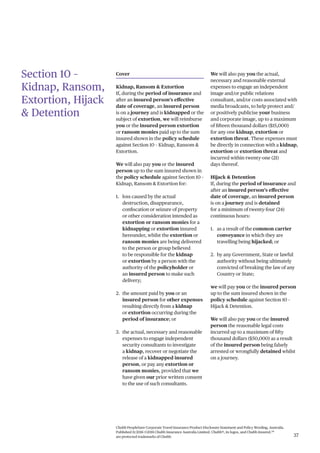 Chubb PeopleSure Corporate Travel Insurance Product Disclosure Statement and Policy Wording, Australia.
Published 11/2016 ©2016 Chubb Insurance Australia Limited. Chubb®, its logos, and Chubb.Insured.SM
are protected trademarks of Chubb. 37
Section 10 –
Kidnap, Ransom,
Extortion, Hijack
& Detention
Cover
Kidnap, Ransom & Extortion
If, during the period of insurance and
after an insured person’s effective
date of coverage, an insured person
is on a journey and is kidnapped or the
subject of extortion, we will reimburse
you or the insured person extortion
or ransom monies paid up to the sum
insured shown in the policy schedule
against Section 10 – Kidnap, Ransom &
Extortion.
We will also pay you or the insured
person up to the sum insured shown in
the policy schedule against Section 10 –
Kidnap, Ransom & Extortion for:
1. loss caused by the actual
destruction, disappearance,
confiscation or seizure of property
or other consideration intended as
extortion or ransom monies for a
kidnapping or extortion insured
hereunder, whilst the extortion or
ransom monies are being delivered
to the person or group believed
to be responsible for the kidnap
or extortion by a person with the
authority of the policyholder or
an insured person to make such
delivery;
2. the amount paid by you or an
insured person for other expenses
resulting directly from a kidnap
or extortion occurring during the
period of insurance; or
3. the actual, necessary and reasonable
expenses to engage independent
security consultants to investigate
a kidnap, recover or negotiate the
release of a kidnapped insured
person, or pay any extortion or
ransom monies, provided that we
have given our prior written consent
to the use of such consultants.
We will also pay you the actual,
necessary and reasonable external
expenses to engage an independent
image and/or public relations
consultant, and/or costs associated with
media broadcasts, to help protect and/
or positively publicise your business
and corporate image, up to a maximum
of fifteen thousand dollars ($15,000)
for any one kidnap, extortion or
extortion threat. These expenses must
be directly in connection with a kidnap,
extortion or extortion threat and
incurred within twenty-one (21)
days thereof.
Hijack & Detention
If, during the period of insurance and
after an insured person’s effective
date of coverage, an insured person
is on a journey and is detained
for a minimum of twenty-four (24)
continuous hours:
1. as a result of the common carrier
conveyance in which they are
travelling being hijacked; or
2. by any Government, State or lawful
authority without being ultimately
convicted of breaking the law of any
Country or State;
we will pay you or the insured person
up to the sum insured shown in the
policy schedule against Section 10 –
Hijack & Detention.
We will also pay you or the insured
person the reasonable legal costs
incurred up to a maximum of fifty
thousand dollars ($50,000) as a result
of the insured person being falsely
arrested or wrongfully detained whilst
on a journey.
 