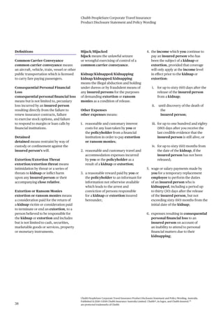 Chubb PeopleSure Corporate Travel Insurance
Product Disclosure Statement and Policy Wording
Chubb PeopleSure Corporate Travel Insurance Product Disclosure Statement and Policy Wording, Australia.
Published 11/2016 ©2016 Chubb Insurance Australia Limited. Chubb®, its logos, and Chubb.Insured.SM
are protected trademarks of Chubb.38
Definitions
Common Carrier Conveyance
common carrier conveyance means
an aircraft, vehicle, train, vessel or other
public transportation which is licensed
to carry fare paying passengers.
Consequential Personal Financial
Loss
consequential personal financial loss
means but is not limited to, pecuniary
loss incurred by an insured person
resulting directly from the failure to
renew insurance contracts, failure
to exercise stock options, and failure
to respond to margin or loan calls by
financial institutions.
Detained
detained means restraint by way of
custody or confinement against the
insured person’s will.
Extortion/Extortion Threat
extortion/extortion threat means
intimidation by threat or a series of
threats to kidnap or inflict harm
upon any insured person or their
accompanying close relative.
Extortion or Ransom Monies
extortion or ransom monies means
a consideration paid for the return of
a kidnap victim or consideration paid
to terminate or end an extortion, to a
person believed to be responsible for
the kidnap or extortion and includes
but is not limited to cash, securities,
marketable goods or services, property
or monetary instruments.
Hijack/Hijacked
hijack means the unlawful seizure
or wrongful exercising of control of a
common carrier conveyance.
Kidnap/Kidnapped/Kidnapping
kidnap/kidnapped/kidnapping
means the illegal abduction and holding
under duress or by fraudulent means of
any insured persons for the purposes
of demanding extortion or ransom
monies as a condition of release.
Other Expenses
other expenses means:
1. reasonable and customary interest
costs for any loan taken by you or
the policyholder from a financial
institution in order to pay extortion
or ransom monies;
2. reasonable and customary travel and
accommodation expenses incurred
by you or the policyholder as a
result of a kidnap or extortion;
3. a reasonable reward paid by you or
the policyholder to an informant for
information not otherwise available
which leads to the arrest and
conviction of persons responsible
for a kidnap or extortion insured
hereunder;
4. the income which you continue to
pay an insured person who has
been the subject of a kidnap or
extortion, provided that coverage
will only apply at the income level
in effect prior to the kidnap or
extortion:
i. for up to sixty (60) days after the
release of the insured person
from a kidnap;
ii. until discovery of the death of
the
insured person;
iii. for up to one hundred and eighty
(180) days after you receive the
last credible evidence that the
insured person is still alive; or
iv. for up to sixty (60) months from
the date of the kidnap, if the
insured person has not been
released;
5. wage or salary payments made by
you for a temporary replacement
employee to perform the duties
of an insured person who is
kidnapped, including a period up
to thirty (30) days after the release
of the insured person, but not
exceeding sixty (60) months from the
initial date of the kidnap;
6. expenses resulting in consequential
personal financial loss to an
insured person on account of
an inability to attend to personal
financial matters due to their
kidnapping;
 