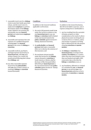 Chubb PeopleSure Corporate Travel Insurance Product Disclosure Statement and Policy Wording, Australia.
Published 11/2016 ©2016 Chubb Insurance Australia Limited. Chubb®, its logos, and Chubb.Insured.SM
are protected trademarks of Chubb. 39
7. reasonable travel costs for a kidnap
victim to join their family upon their
release, and the travel costs of a
replacement employee to perform
the business duties of the kidnap
victim, limited to an economy fare
and payable once per insured
person and replacement employee
per kidnap;
8. reasonable and customary fees and
expenses of a qualified interpreter
assisting you or an insured
person in the event of a kidnap or
extortion;
9. reasonable medical, psychiatric,
and legal expenses incurred by an
insured person, with our prior
written consent, for a twelve (12)
month period following their release
from kidnap; and
10.any other reasonable expenses
incurred by the policyholder,
with our prior written consent, in
resolving a kidnap or extortion
insured hereunder.
Conditions
In addition to the General Conditions
applicable to all Sections:
1. the total of all payments made by us
under this Section in relation to any
one insured person for any one
kidnap or extortion shall be limited
to the sum insured stated in the
policy schedule against Section 10 –
Kidnap, Ransom & Extortion;
2. the policyholder and insured
persons shall make a reasonable
effort not to disclose the existence of
this insurance; and
3. the maximum amount payable
under this Section for any kidnap,
ransom demand or extortion in
South America or Mexico shall be
the lesser of fifty thousand dollars
($50,000) per insured person or
the sum insured shown in the policy
schedule against Section 10 - Kidnap
Ransom & Extortion.
Exclusions
In addition to the General Exclusions,
we will not be liable to pay loss, cost or
expense arising from or attributable to:
1. any loss resulting from the surrender
of money, property or other
consideration as the result of a direct
physical encounter involving the use
or threat of force or violence, unless
such monies or property are being
held or delivered for the sole purpose
of paying extortion or ransom
monies;
2. the kidnap or extortion of an
insured person occurring in their
country of residence or a country
where they have been living for more
than one hundred and eighty (180)
consecutive days at the time the
kidnap or extortion occurs; or
3. any fraudulent, dishonest or criminal
act committed by you, an insured
person or any person you or an
insured person authorises to be in
possession of extortion or ransom
monies.
 