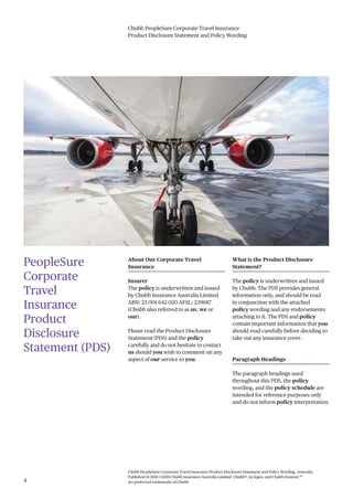 Chubb PeopleSure Corporate Travel Insurance
Product Disclosure Statement and Policy Wording
Chubb PeopleSure Corporate Travel Insurance Product Disclosure Statement and Policy Wording, Australia.
Published 11/2016 ©2016 Chubb Insurance Australia Limited. Chubb®, its logos, and Chubb.Insured.SM
are protected trademarks of Chubb.4
PeopleSure
Corporate
Travel
Insurance
Product
Disclosure
Statement (PDS)
About Our Corporate Travel
Insurance
Insurer
The policy is underwritten and issued
by Chubb Insurance Australia Limited
ABN: 23 001 642 020 AFSL: 239687
(Chubb also referred to as us, we or
our).
Please read the Product Disclosure
Statement (PDS) and the policy
carefully and do not hesitate to contact
us should you wish to comment on any
aspect of our service to you.
What is the Product Disclosure
Statement?
The policy is underwritten and issued
by Chubb. The PDS provides general
information only, and should be read
in conjunction with the attached
policy wording and any endorsements
attaching to it. The PDS and policy
contain important information that you
should read carefully before deciding to
take out any insurance cover.
Paragraph Headings
The paragraph headings used
throughout this PDS, the policy
wording, and the policy schedule are
intended for reference purposes only
and do not inform policy interpretation.
 