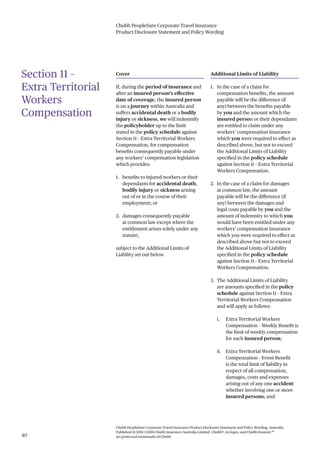 Chubb PeopleSure Corporate Travel Insurance
Product Disclosure Statement and Policy Wording
Chubb PeopleSure Corporate Travel Insurance Product Disclosure Statement and Policy Wording, Australia.
Published 11/2016 ©2016 Chubb Insurance Australia Limited. Chubb®, its logos, and Chubb.Insured.SM
are protected trademarks of Chubb.40
Section 11 –
Extra Territorial
Workers
Compensation
Cover
If, during the period of insurance and
after an insured person’s effective
date of coverage, the insured person
is on a journey within Australia and
suffers accidental death or a bodily
injury or sickness, we will indemnify
the policyholder up to the limit
stated in the policy schedule against
Section 11 – Extra Territorial Workers
Compensation, for compensation
benefits consequently payable under
any workers’ compensation legislation
which provides:
1. benefits to injured workers or their
dependants for accidental death,
bodily injury or sickness arising
out of or in the course of their
employment; or
2. damages consequently payable
at common law except where the
entitlement arises solely under any
statute;
subject to the Additional Limits of
Liability set out below.
Additional Limits of Liability
1. In the case of a claim for
compensation benefits, the amount
payable will be the difference (if
any) between the benefits payable
by you and the amount which the
insured person or their dependants
are entitled to claim under any
workers’ compensation insurance
which you were required to effect as
described above, but not to exceed
the Additional Limits of Liability
specified in the policy schedule
against Section 11 – Extra Territorial
Workers Compensation.
2. In the case of a claim for damages
at common law, the amount
payable will be the difference (if
any) between the damages and
legal costs payable by you and the
amount of indemnity to which you
would have been entitled under any
workers’ compensation insurance
which you were required to effect as
described above but not to exceed
the Additional Limits of Liability
specified in the policy schedule
against Section 11 – Extra Territorial
Workers Compensation.
3. The Additional Limits of Liability
are amounts specified in the policy
schedule against Section 11 – Extra
Territorial Workers Compensation
and will apply as follows:
i. Extra Territorial Workers
Compensation – Weekly Benefit is
the limit of weekly compensation
for each insured person;
ii. Extra Territorial Workers
Compensation – Event Benefit
is the total limit of liability in
respect of all compensation,
damages, costs and expenses
arising out of any one accident
whether involving one or more
insured persons; and
 