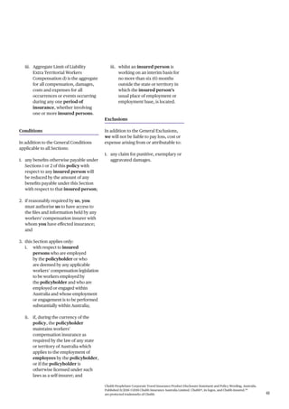 Chubb PeopleSure Corporate Travel Insurance Product Disclosure Statement and Policy Wording, Australia.
Published 11/2016 ©2016 Chubb Insurance Australia Limited. Chubb®, its logos, and Chubb.Insured.SM
are protected trademarks of Chubb. 41
iii. Aggregate Limit of Liability
Extra Territorial Workers
Compensation d) is the aggregate
for all compensation, damages,
costs and expenses for all
occurrences or events occurring
during any one period of
insurance, whether involving
one or more insured persons.
Conditions
In addition to the General Conditions
applicable to all Sections:
1. any benefits otherwise payable under
Sections 1 or 2 of this policy with
respect to any insured person will
be reduced by the amount of any
benefits payable under this Section
with respect to that insured person;
2. if reasonably required by us, you
must authorise us to have access to
the files and information held by any
workers’ compensation insurer with
whom you have effected insurance;
and
3. this Section applies only:
i. with respect to insured
persons who are employed
by the policyholder or who
are deemed by any applicable
workers’ compensation legislation
to be workers employed by
the policyholder and who are
employed or engaged within
Australia and whose employment
or engagement is to be performed
substantially within Australia;
ii. if, during the currency of the
policy, the policyholder
maintains workers’
compensation insurance as
required by the law of any state
or territory of Australia which
applies to the employment of
employees by the policyholder,
or if the policyholder is
otherwise licensed under such
laws as a self-insurer; and
iii. whilst an insured person is
working on an interim basis for
no more than six (6) months
outside the state or territory in
which the insured person’s
usual place of employment or
employment base, is located.
Exclusions
In addition to the General Exclusions,
we will not be liable to pay loss, cost or
expense arising from or attributable to:
1. any claim for punitive, exemplary or
aggravated damages.
 